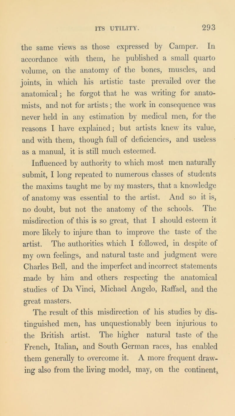 the same views as those expressed by Camper. In accordance with them, he published a small quarto volume, on the anatomy of the bones, muscles, and joints, in which his artistic taste prevailed over the anatomical; he forgot that he was writing for anato- mists, and not for artists; the work in consequence was never held in any estimation by medical men, for the reasons I have explained; but artists knew its value, and with them, though full of deficiencies, and useless as a manual, it is still much esteemed. Influenced by authority to which most men naturally submit, I long repeated to numerous classes of students the maxims taught me by my masters, that a knowledge of anatomy was essential to the artist. And so it is, no doubt, but not the anatomy of the schools. The misdirection of this is so great, that I should esteem it more likely to injure than to improve the taste of the artist. The authorities which I followed, in despite of my own feelings, and natural taste and judgment were Charles Bell, and the imperfect and incorrect statements made by him and others respecting the anatomical studies of Da Vinci, Michael Angelo, Raffael, and the great masters. The result of this misdirection of his studies by dis- tinguished men, has unquestionably been injurious to the British artist. The higher natural taste of the French, Italian, and South German races, has enabled them generally to overcome it. A more frequent draw- ing also from the living model, may, on the continent.