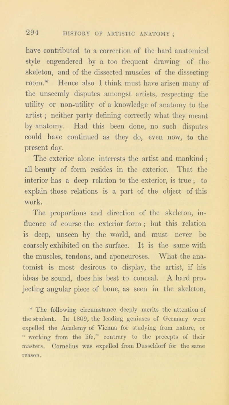 *294 HISTORY OF ARTISTIC ANATOMY ; have contributed to a correction of the hard anatomical style engendered by a too frequent drawing of the skeleton, and of the dissected muscles of the dissecting room.* Hence also 1 think must have arisen many of the unseemly disputes amongst artists, respecting the utility or non-utility of a knowledge of anatomy to the artist; neither party defining correctly what they meant by anatomy. Had this been done, no such disputes could have continued as they do, even now, to the present day. The exterior alone interests the artist and mankind; all beauty of form resides in the exterior. That the interior has a deep relation to the exterior, is true; to explain those relations is a part of the object of this work. The proportions and direction of the skeleton, in- fluence of course the exterior form; but this relation is deep, unseen by the world, and must never be coarsely exhibited on the surface. It is the same with the muscles, tendons, and aponeuroses. What the ana- tomist is most desirous to display, the artist, if his ideas be sound, does his best to conceal. A hard pro- jecting angular piece of bone, as seen in the skeleton, * The following circumstance deeply merits the attention of the student. In 1809, the leading geniuses of Germany were expelled the Academy of Vienna for studying from nature, or “ working from the life,” contrary to the precepts of their masters. Cornelius was expelled from Dusseldorf for the same reason.