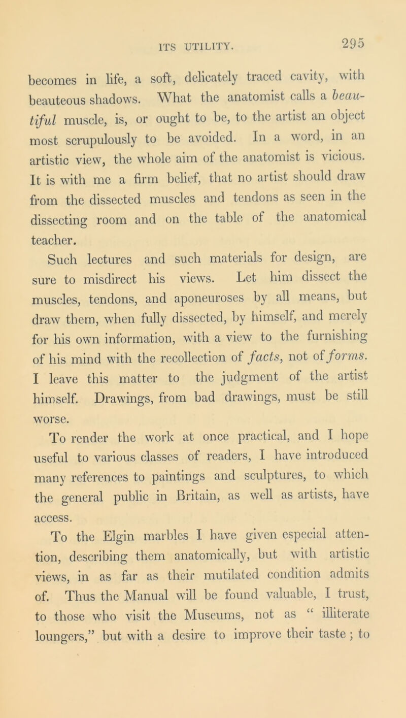 becomes in life, a soft, delicately traced ca\ity, with beauteous shadows. What the anatomist calls a beau- tiful muscle, is, or ought to be, to the artist an object most scrupulously to be avoided, in a woid, in an artistic view, the whole aim of the anatomist is vicious. It is with me a firm belief, that no artist should draw from the dissected muscles and tendons as seen in the dissecting room and on the table of the anatomical teacher. Such lectures and such materials for design, are sure to misdirect his views. Let him dissect the muscles, tendons, and aponeuroses by all means, but draw them, when fully dissected, by himself, and merely for his own information, with a view to the furnishing of his mind with the recollection of facts, not of forms. I leave this matter to the judgment of the artist himself. Drawings, from bad drawings, must be still worse. To render the work at once practical, and I hope useful to various classes of readers, I have introduced many references to paintings and sculptures, to which the general public in Britain, as well as artists, have access. To the Elgin marbles I have given especial atten- tion, describing them anatomically, but with artistic views, in as far as their mutilated condition admits of. Thus the Manual will be found valuable, I trust, to those who visit the Museums, not as “ illiterate loungers,” but with a desire to improve their taste; to