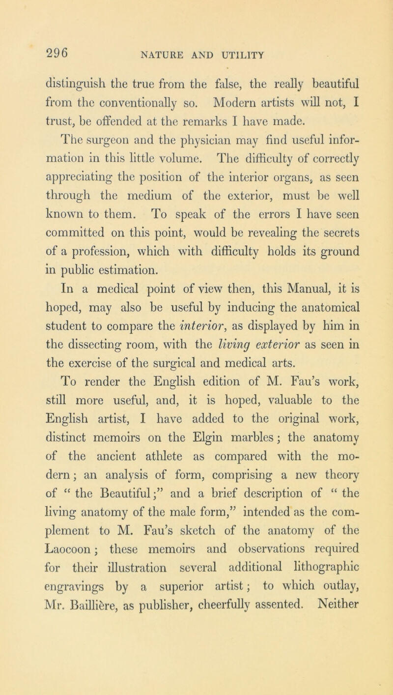 distinguish the true from the false, the really beautiful from the conventionally so. Modern artists will not, I trust, be offended at the remarks I have made. The surgeon and the physician may find useful infor- mation in this little volume. The difficulty of correctly appreciating the position of the interior organs, as seen through the medium of the exterior, must he well known to them. To speak of the errors I have seen committed on this point, would be revealing the secrets of a profession, which with difficulty holds its ground in public estimation. In a medical point of view then, this Manual, it is hoped, may also be useful by inducing the anatomical student to compare the interior, as displayed by him in the dissecting room, with the living exterior as seen in the exercise of the surgical and medical arts. To render the English edition of M. Fau’s work, still more useful, and, it is hoped, valuable to the English artist, I have added to the original work, distinct memoirs on the Elgin marbles; the anatomy of the ancient athlete as compared with the mo- dern ; an analysis of form, comprising a new theory of “ the Beautiful;” and a brief description of “ the living anatomy of the male form,” intended as the com- plement to M. Fau’s sketch of the anatomy of the Laocoon; these memoirs and observations required for their illustration several additional lithographic engravings by a superior artist; to which outlay, Mr. Bailliere, as publisher, cheerfully assented. Neither