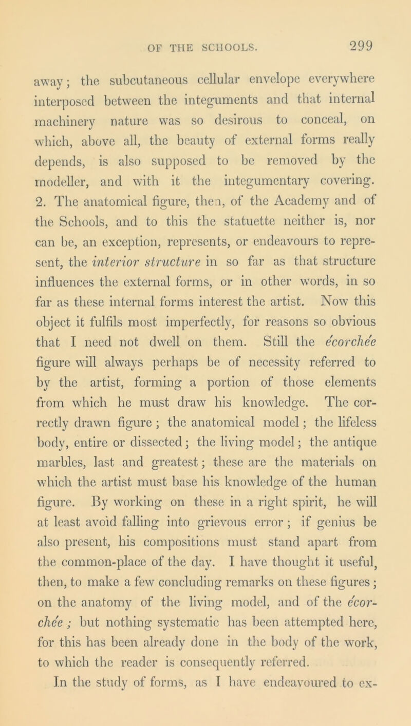 away; the subcutaneous cellular envelope everywhere interposed between the integuments and that internal machinery nature was so desirous to conceal, on which, above all, the beauty of external forms really depends, is also supposed to be removed by the modeller, and with it the integumentary covering. 2. The anatomical figure, then, of the Academy and of the Schools, and to this the statuette neither is, nor can be, an exception, represents, or endeavours to repre- sent, the interior structure in so far as that structure influences the external forms, or in other words, in so far as these internal forms interest the artist. Now this object it fulfils most imperfectly, for reasons so obvious that I need not dwell on them. Still the ecorcliee figure will always perhaps be of necessity referred to by the artist, forming a portion of those elements from which he must draw his knowledge. The cor- rectly drawn figure ; the anatomical model; the lifeless body, entire or dissected; the living model; the antique marbles, last and greatest; these are the materials on which the artist must base his knowledge of the human figure. By working on these in a right spirit, he will at least avoid falling into grievous error ; if genius be also present, his compositions must stand apart from the common-place of the day. I have thought it useful, then, to make a few concluding remarks on these figures; on the anatomy of the living model, and of the ecor- chee; but nothing systematic has been attempted here, for this has been already done in the body of the work, to which the reader is consequently referred. In the study of forms, as I have endeavoured to ex-