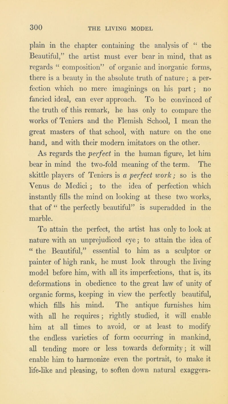 plain in the chapter containing the analysis of “ the Beautiful,” the artist must ever bear in mind, that as regards “ composition” of organic and inorganic forms, there is a beauty in the absolute truth of nature; a per- fection which no mere imaginings on his part ; no fancied ideal, can ever approach. To be convinced of the truth of this remark, he has only to compare the works of Teniers and the Flemish School, I mean the great masters of that school, with nature on the one hand, and with their modern imitators on the other. As regards the perfect in the human figure, let him bear in mind the two-fold meaning of the term. The skittle players of Teniers is a perfect work; so is the Venus de Medici ; to the idea of perfection which instantly fills the mind on looking at these two works, that of “ the perfectly beautiful” is superadded in the marble. To attain the perfect, the artist has only to look at nature with an unprejudiced eye; to attain the idea of “ the Beautiful,” essential to him as a sculptor or painter of high rank, he must look through the living model before him, with all its imperfections, that is, its deformations in obedience to the great law of unity of organic forms, keeping in view the perfectly beautiful, which fills his mind. The antique furnishes him with all he requires; rightly studied, it will enable him at all times to avoid, or at least to modify the endless varieties of form occurring in mankind, all tending more or less towards deformity; it will enable him to harmonize even the portrait, to make it life-like and pleasing, to soften down natural exaggera-