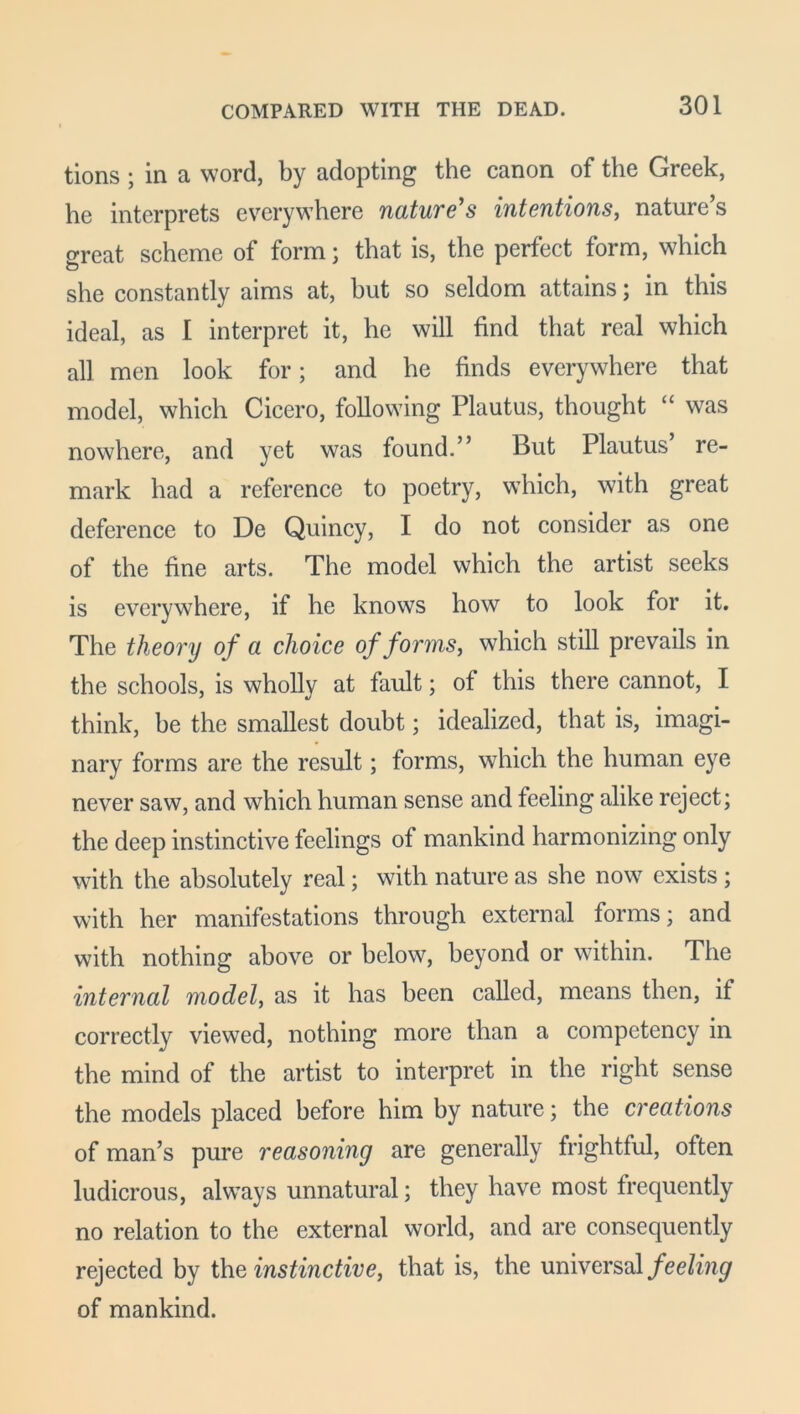 tions ; in a word, by adopting the canon of the Greek, he interprets everywhere nature's intentions, nature’s great scheme of form; that is, the perfect form, which she constantly aims at, hut so seldom attains; in this ideal, as I interpret it, he will find that real which all men look for; and he finds everywhere that model, which Cicero, following Plautus, thought “ was nowhere, and yet was found.” But Plautus re- mark had a reference to poetry, which, with great deference to De Quincy, I do not consider as one of the fine arts. The model which the artist seeks is everywhere, if he knows how to look for it. The theory of a choice of forms, which still prevails in the schools, is wholly at fault; of this there cannot, I think, he the smallest doubt; idealized, that is, imagi- nary forms are the result; forms, which the human eye never saw, and which human sense and feeling alike reject; the deep instinctive feelings of mankind harmonizing only with the absolutely real; with nature as she now exists ; with her manifestations through external forms; and with nothing above or below, beyond or within. The internal model, as it has been called, means then, if correctly viewed, nothing more than a competency in the mind of the artist to interpret in the right sense the models placed before him by nature; the creations of man’s pure reasoning are generally frightful, often ludicrous, always unnatural; they have most frequently no relation to the external world, and are consequently rejected by the instinctive, that is, the universal feeling of mankind.