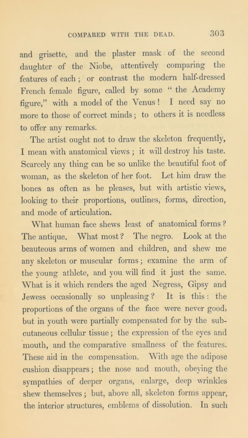 and grisette, and the plaster mask of the second daughter of the Niobe, attentively comparing the features of each ; or contrast the modern half-dressed French female figure, called by some “ the Academy figure,” with a model of the Venus ! I need say no more to those of correct minds; to others it is needless to offer any remarks. The artist ought not to draw the skeleton frequently, I mean with anatomical views ; it will destroy his taste. Scarcely any thing can be so unlike the beautiful foot of woman, as the skeleton of her foot. Let him draw the bones as often as he pleases, but with artistic views, looking to their proportions, outlines, forms, direction, and mode of articulation. What human face shews least of anatomical forms ? The antique. What most ? The negro. Look at the beauteous arms of women and children, and shew me any skeleton or muscular forms; examine the arm of the young athlete, and you will find it just the same. What is it which renders the aged Negress, Gipsy and Jewess occasionally so unpleasing ? It is this: the proportions of the organs of the face were never good, but in youth were partially compensated for by the sub- cutaneous cellular tissue ; the expression of the eyes and mouth, and the comparative smallness of the features. These aid in the compensation. With age the adipose cushion disappears; the nose and mouth, obeying the sympathies of deeper organs, enlarge, deep wrinkles shew themselves; but, above all, skeleton forms appear, the interior structures, emblems of dissolution. In such