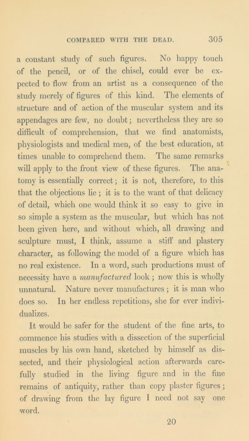 a constant study of such figures. No happy touch of the pencil, or of the chisel, could ever be ex- pected to flow from an artist as a consequence of the study merely of figures of this kind. The elements of structure and of action of the muscular system and its appendages are few, no doubt; nevertheless they are so difficult of comprehension, that we find anatomists, physiologists and medical men, of the best education, at times unable to comprehend them. The same remarks will apply to the front view of these figures. The ana- tomy is essentially correct; it is not, therefore, to this that the objections lie; it is to the want of that delicacy of detail, which one would think it so easy to give in so simple a system as the muscular, but which has not been given here, and without which, all drawing and sculpture must, I think, assume a stiff and plastery character, as following the model of a figure which has no real existence. In a word, such productions must of necessity have a manufactured look; now this is wholly unnatural. Nature never manufactures ; it is man who does so. In her endless repetitions, she for ever indivi- dualizes. It would be safer for the student of the fine arts, to commence his studies with a dissection of the superficial muscles by his own hand, sketched by himself as dis- sected, and their physiological action afterwards care- fully studied in the living figure and in the fine remains of antiquity, rather than copy plaster figures ; of drawing from the lay figure I need not say one word. 20