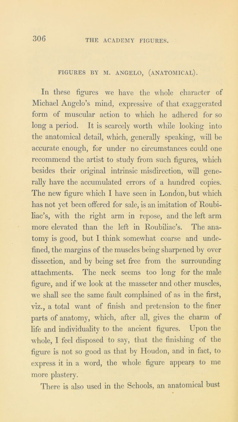 FIGURES BY M. ANGELO, (ANATOMICAL). Iii these figures we have the whole character of Michael Angelo’s mind, expressive of that exaggerated form of muscular action to which he adhered for so long a period. It is scarcely worth while looking into the anatomical detail, which, generally speaking, will be accurate enough, for under no circumstances could one recommend the artist to study from such figures, which besides their original intrinsic misdirection, will gene- rally have the accumulated errors of a hundred copies. The new figure which I have seen in London, but which has not yet been offered for sale, is an imitation of Roubi- liac’s, with the right arm in repose, and the left arm more elevated than the left in Roubiliac’s. The ana- tomy is good, but I think somewhat coarse and unde- fined, the margins of the muscles being sharpened by over dissection, and by being set free from the surrounding attachments. The neck seems too long for the male figure, and if we look at the masseter and other muscles, we shall see the same fault complained of as in the first, viz., a total want of finish and pretension to the finer parts of anatomy, which, after all, gives the charm of life and individuality to the ancient figures. Upon the whole, I feel disposed to say, that the finishing of the figure is not so good as that by Houdon, and in fact, to express it in a word, the whole figure appears to me more plastery. There is also used in the Schools, an anatomical bust