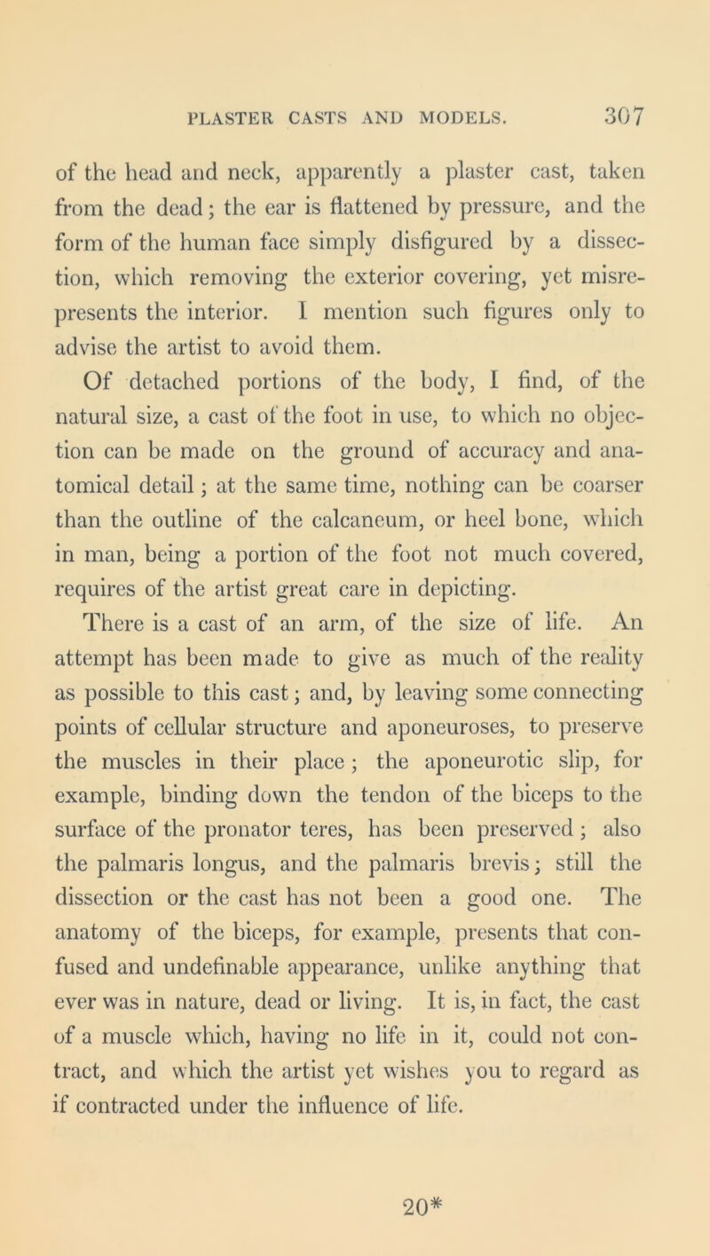 of the head and neck, apparently a plaster cast, taken from the dead; the ear is flattened by pressure, and the form of the human face simply disfigured by a dissec- tion, which removing the exterior covering, yet misre- presents the interior. 1 mention such figures only to advise the artist to avoid them. Of detached portions of the body, 1 find, of the natural size, a cast of the foot in use, to which no objec- tion can be made on the ground of accuracy and ana- tomical detail; at the same time, nothing can be coarser than the outline of the calcaneum, or heel bone, which in man, being a portion of the foot not much covered, requires of the artist great care in depicting. There is a cast of an arm, of the size of life. An attempt has been made to give as much of the reality as possible to this cast; and, by leaving some connecting points of cellular structure and aponeuroses, to preserve the muscles in their place; the aponeurotic slip, for example, binding down the tendon of the biceps to the surface of the pronator teres, has been preserved ; also the palmaris longus, and the palmaris brevis; still the dissection or the cast has not been a good one. The anatomy of the biceps, for example, presents that con- fused and undefinable appearance, unlike anything that ever was in nature, dead or living. It is, in fact, the cast of a muscle which, having no life in it, could not con- tract, and which the artist yet wishes you to regard as if contracted under the influence of life. 20*