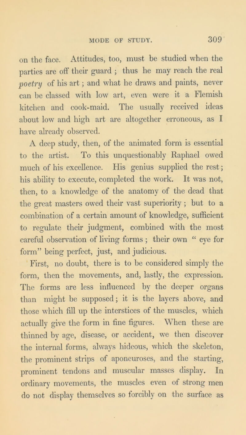 on the face. Attitudes, too, must be studied when the parties are off their guard ; thus he may reach the real poetry of his art; and what he draws and paints, never can be classed with low art, even were it a Flemish kitchen and cook-maid. The usually received ideas about low and high art are altogether erroneous, as I have already observed. A deep study, then, of the animated form is essential to the artist. To this unquestionably Raphael owed much of his excellence. His genius supplied the rest; his ability to execute, completed the work. It was not, then, to a knowledge of the anatomv of the dead that the great masters owed their vast superiority; but to a combination of a certain amount of knowledge, sufficient to regulate their judgment, combined with the most careful observation of living forms ; their own “ eye for form” being perfect, just, and judicious. First, no doubt, there is to be considered simply the form, then the movements, and, lastly, the expression. The forms are less influenced by the deeper organs than might be supposed; it is the layers above, and those which fill up the interstices of the muscles, which actually give the form in fine figures. When these are thinned by age, disease, or accident, we then discover the internal forms, always hideous, which the skeleton, the prominent strips of aponeuroses, and the starting, prominent tendons and muscular masses display. In ordinary movements, the muscles even of strong men do not display themselves so forcibly on the surface as