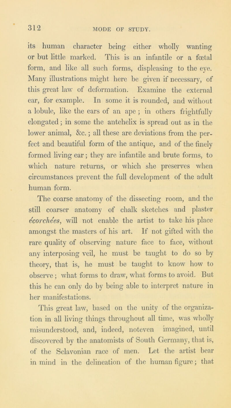 its human character being either wholly wanting or but little marked. This is an infantile or a foetal form, and like all such forms, displeasing to the eye. Many illustrations might here be given if necessary, of this great law of deformation. Examine the external ear, for example. In some it is rounded, and without a lobule, like the ears of an ape ; in others frightfully elongated; in some the antehelix is spread out as in the lower animal, &c.; all these are deviations from the per- fect and beautiful form of the antique, and of the finely formed living ear; they are infantile and brute forms, to which nature returns, or which she preserves when circumstances prevent the full development of the adult human form. The coarse anatomy of the dissecting room, and the still coarser anatomy of chalk sketches and plaster ecorchees, will not enable the artist to take his place amongst the masters of his art. If not gifted with the rare quality of observing nature face to face, without any interposing veil, he must be taught to do so by theory, that is, he must be taught to know how to observe; what forms to draw, what forms to avoid. But this he can only do by being able to interpret nature in her manifestations. This great law, based on the unity of the organiza- tion in all living things throughout all time, was wholly misunderstood, and, indeed, noteven imagined, until discovered by the anatomists of South Germany, that is, of the Sclavonian race of men. Let the artist bear in mind in the delineation of the human figure; that