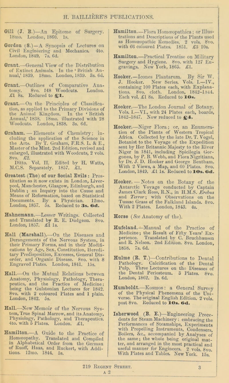 Gill (J. B.)—An Epitomo of Surgery. 18rno. London, 1860. Is. Gordon (S.)—A Synopsis of Lectures on Civil Engineering and Mechanics. 4to. London, 1849. 7s. 6d. Grant.—General View of the Distribution of Extinct Animals. In the * British An- nual,’ 1839. 18mo. London, 1839. 3s. Od. Grant.—Outlines of Comparative Ana- tomy. 8vo. 148 Woodcuts. London. <£1 8s. Reduced to Grant.— On the Principles of Classifica- tion, as applied to the Primary Divisions of the Animal Kingdom. In the ‘ British Annual,’ 1838. 18mo. illustrated with 28 Woodcuts. London, 1838. 3s. 6d. Graham. — Elements of Chemistry; in- cluding the application of the Science in the Arts. By T. Graham, F.R.S. L. & E., Master of the Mint. 2nd Edition, revised and enlarged, illustrated with Woodcuts, 2 vols. 8vo. £2. Ditto. Vol. II. Edited by H. Watts, M.C.S. Separately. 1857. £1. Greatest (The) of our Social Evils : Pros- titution as it now exists in London, Liver- pool, Manchester, Glasgow, Edinburgh, and Dublin ; an Inquiry into the Cause and Means of Reformation, based on Statistical Documents. By a Physician. 12mo. London, 1857. 5s. Reduced to 3a. Gil. Hahnemann.—Lesser Writings. Collected and Translated by R. E. Dudgeon. 8vo. London, 1857. £1 Is. Hall (Marshall).—On the Diseases and Derangements of the Nervous System, in their Primary Forms, and in their Modifi- cations by Age, Sex, Constitution, Heredi- tary Predisposition, Excesses, General Dis- order, and Organic Disease. 8vo. with 8 Engraved Plates. London, 1841. 15s. Hall.—On the Mutual Relations between Anatomy, Physiology, Pathology, Thera- peutics, and the Practice of Medicine: being the Gulstonian Lectures for 1842. 8vo. with 2 coloured Plates and 1 plain. London, 1842. 5s. Hall.—New Memoir of the Nervous Sys- tem, True Spinal Marrow, and its Anatomy, Physiology, Pathology, and Therapeutics. 4to. with 5 Plates. London. £1. Hamilton.—A Guide to the Practice of Homoeopathy. Translated and Compiled in Alphabetical Order from the German of Ruoff, Haas, and Ruckert, with Addi- tions. 12mo. 1844. 5s. Hamilton—Flora Homoeopathica; or Illus- trations and Descriptions of the Plants used as Homoeopathic Remedies. 2 vols. 8vo. with 66 coloured Plates. 1851. £3 10s. Hamilton.—Practical Treatise on Military Surgery and Hygiene. 8vo. with 127 En- gravings. New York, 1865. £1. Hooker.—leones Plantarum. By Sir W. J. Hooker. New Series. Vols. I.—IV., containing 100 Plates each, with Explana- tions. 8vo. cloth. London, 1842-1844. Each vol. £1 8s. Reduced to lOs. Hooker.—The London Journal of Botany. Vols. I.—VI., with 24 Plates each, boards, 1842-1847. Now reduced to £4:. Hooker.—Niger Flora; or, an Enumera- tion of the Plants of Western Tropical Africa. Collected by the late Dr. T. Vogel, Botanist to the Voyage of the Expedition sent by Her Britannic Majesty to the River Niger in 1841, including Spicilegia Gor- gonea, by P. B. Webb, and Flora Nigritiana, by Dr. J. D. Hooker and George Bentham. With 2 Views, a Map, and 60 Plates. 8vo. London, 1849. £1 Is. Reduced to lOs. Gd. Hooker. — Notes on the Botany of the Antarctic Voyage conducted by Captain James Clark Ross, R.N., in H.M.S. Erebus and Terror; with Observations on the Tussac Grass of the Falkland Islands. 8vo. With 2 Plates. London, 1843. 4s. Horse (See Anatomy of the). Hufeland.—Manual of the Practice of Medicine; the Result of Fifty Years’ Ex- perience. Translated by C/Bruchhausen and R. Nelson. 2nd Edition. 8vo. London, 1858. 7s. 6d. Hulme (R. T.)—Contributions to Dental Pathology. Calcification of the Dental Pulp. Three Lectures on the Diseases of the Dental Periosteum. 3 Plates. 8vo. London, 1862. 2s. 6d. Humboldt.—Kosmos : a General Survey of the Physical Phenomena of the Uni- verse. The original English Edition. 2 vols. post 8vo. Reduced to lOs. Oil. Isherwood (B. E.)—Engineering Prece- dents for Steam Machinery : embracing the Performances of Steamships, Experiments with Propelling Instruments, Condensers, Boilers, &c., accompanied by Analyses of the same; the whole being original mat- ter, and arranged in the most practical and useful manner for Engineers. 2 vols. 8vo. With Plates and Tables. New York. 15a.' 219 Regent Street. 3 a 2