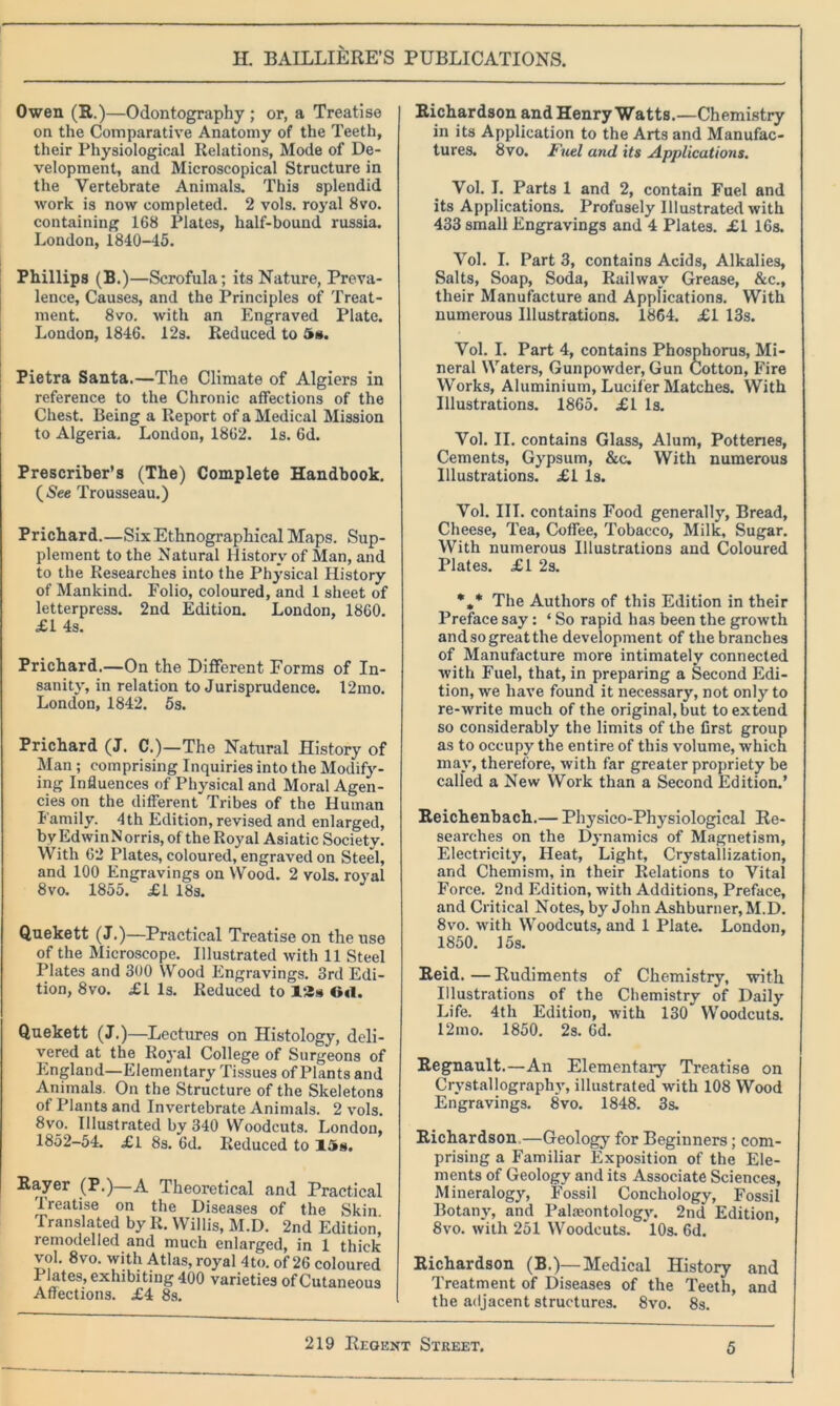 Owen (R.)—Odontography; or, a Treatise on the Comparative Anatomy of the Teeth, their Physiological Relations, Mode of De- velopment, and Microscopical Structure in the Vertebrate Animals. This splendid work is now completed. 2 vols. royal 8vo. containing 168 Plates, half-bound russia. London, 1840-45. Phillips (B.)—Scrofula; its Nature, Preva- lence, Causes, and the Principles of Treat- ment. 8vo. with an Engraved Plate. London, 1846. 12s. Reduced to 5a. Pietra Santa.—The Climate of Algiers in reference to the Chronic affections of the Chest. Being a Report of a Medical Mission to Algeria. London, 1862. Is. 6d. Prescriber’s (The) Complete Handbook. (See Trousseau.) Prichard.—Six Ethnographical Maps. Sup- plement to the Natural History of Man, and to the Researches into the Physical History of Mankind. Folio, coloured, and 1 sheet of letterpress. 2nd Edition. London, 1860. £1 4s. Prichard.—On the Different Forms of In- sanity, in relation to Jurisprudence. 12mo. London, 1842. 5s. Prichard (J. C.)—The Natural History of Man ; comprising Inquiries into the Modify- ing Influences of Physical and Moral Agen- cies on the different Tribes of the Human Family. 4th Edition, revised and enlarged, by Edwin Norris, of the Royal Asiatic Society. With 62 Plates, coloured, engraved on Steel, and 100 Engravings on Wood. 2 vols. royal 8vo. 1855. £1 18s. Quekett (J.)—Practical Treatise on the use of the Microscope. Illustrated with 11 Steel Plates and 300 Wood Engravings. 3rd Edi- tion, 8vo. £1 Is. Reduced to 12s G«l. Quekett (J.)—Lectures on Histology, deli- vered at the Royal College of Surgeons of England—Elementary Tissues of Plants and Animals. On the Structure of the Skeletons of Plants and Invertebrate Animals. 2 vols. 8vo. Illustrated by 340 Woodcuts. London, 1852-54. £1 8s. 6d. Reduced to 15s. Rayer (P.) A Theoretical and Practical 'treatise on the Diseases of the Skin Translated by R. Willis, M.D. 2nd Edition, remodelled and much enlarged, in 1 thick vol. 8vo. with Atlas, royal 4to. of 26 coloured Plates, exhibiting 400 varieties of Cutaneous Affections. £4 8s. Richardson and Henry Watts.—Chemistry in its Application to the Arts and Manufac- tures. 8vo. Fuel and its Applications. Vol. I. Parts 1 and 2, contain Fuel and its Applications. Profusely Illustrated with 433 small Engravings and 4 Plates. £1 16s. Vol. I. Part 3, contains Acids, Alkalies, Salts, Soap, Soda, Railway Grease, &c., their Manufacture and Applications. With numerous Illustrations. 1864. £1 13s. Vol. I. Part 4, contains Phosphorus, Mi- neral Waters, Gunpowder, Gun Cotton, Fire Works, Aluminium, Lucifer Matches. With Illustrations. 1865. £1 Is. Vol. II. contains Glass, Alum, Potteries, Cements, Gypsum, &e. With numerous Illustrations. £1 Is. Vol. III. contains Food generally, Bread, Cheese, Tea, Coffee, Tobacco, Milk, Sugar. With numerous Illustrations and Coloured Plates. £1 2s. *,* The Authors of this Edition in their Preface say: ‘ So rapid has been the growth andsogreatthe development of the branches of Manufacture more intimately connected with Fuel, that, in preparing a Second Edi- tion, we have found it necessary, not only to re-write much of the original, but to extend so considerably the limits of the first group as to occupy the entire of this volume, which may, therefore, with far greater propriety be called a New Work than a Second Edition.’ Reichenbach.— Physico-Physiological Re- searches on the Dynamics of Magnetism, Electricity, Heat, Light, Crystallization, and Chemism, in their Relations to Vital Force. 2nd Edition, with Additions, Preface, and Critical Notes, by John Ashburner, M.D. 8vo. with Woodcuts, and 1 Plate. London, 1850. 15s. Reid. — Rudiments of Chemistry, with Illustrations of the Chemistry of Daily Life. 4th Edition, with 130 Woodcuts. 12mo. 1850. 2s. 6d. Regnault.—An Elementary Treatise on Crystallograpliv, illustrated with 108 Wood Engravings. 8vo. 1848. 3s. Richardson—Geology for Beginners; com- prising a Familiar Exposition of the Ele- ments of Geology and its Associate Sciences, Mineralogy, Fossil Conchology, Fossil Botany, and Palaeontology. 2nd Edition, 8vo. with 251 Woodcuts. *10s. 6d. Richardson (B.)—Medical History and Treatment of Diseases of the Teeth, and the adjacent structures. 8vo. 8s.