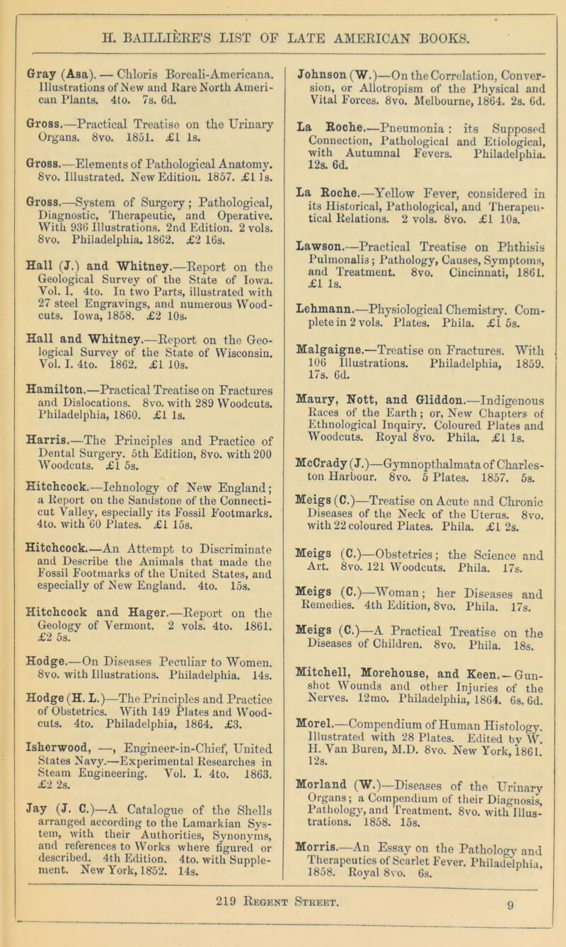 Gray (Asa). — Chloris Boreali-Americana. Illustrations of .New and Rare North Ameri- can Plants. 4to. 7s. 6d. Gross.—Practical Treatise on the Urinary Organs. 8vo. 1851. £1 Is. Gross.—Elements of Pathological Anatomy. 8vo. Illustrated. New Edition. 1857. £lls. Gross.—System of Surgery ; Pathological, Diagnostic, Therapeutic, and Operative. With 930 Illustrations. 2nd Edition. 2 vols. 8vo. Philadelphia. 1802. £2 16s. Hall (J.) and Whitney.—Report on the Geological Survey of the State of Iowa. Vol. I. 4to. In two Parts, illustrated with 27 steel Engravings, and numerous Wood- cuts. Iowa, 1858. £2 10s. Hall and Whitney.—Report on the Geo- logical Survey of the State of Wisconsin. Vol. I. 4to. 1862. £1 10s. Hamilton.—Practical Treatise on Fractures and Dislocations. 8vo. with 289 Woodcuts. Philadelphia, 1860. £1 Is. Harris.—The Principles and Practice of Dental Surgery. 5th Edition, 8vo. with 200 Woodcuts. £1 5s. Hitchcock.—Ichnology of New England; a Report on the Sandstone of the Connecti- cut Valley, especially its Fossil Footmarks. 4to. with 60 Plates. £1 15s. Hitchcock.—An Attempt to Discriminate and Describe the Animals that made the Fossil Footmarks of the United States, and especially of New England. 4to. 15s. Hitchcock and Hager.—Report on the Geology of Vermont. 2 vols. 4to. 1861. £2 5s. Hodge.—On Diseases Peculiar to Women. 8vo. with Illustrations. Philadelphia. 14s. Hodge (H. L.)—The Principles and Practice of Obstetrics. With 149 Plates and Wood- cuts. 4to. Philadelphia, 1864. £3. Isherwood, —, Engineer-in-Chief, United States Navy.—Experimental Researches in Steam Engineering. Vol. I. 4to. 1863. £2 2s. Jay (J. C.)—A Catalogue of the Shells arranged according to the Lamarkian Sys- tem, with their Authorities, Synon}'ms, and references to Works where figured or described. 4th Edition. 4to. with Supple- ment. New York, 1852. 14s. Johnson (W.)—On the Correlation, Conver- sion, or Allotropism of the Physical and Vital Forces. 8vo. Melbourne, 1864. 2s. 6d. La Roche.—Pneumonia : its Supposed Connection, Pathological and Etiological, with Autumnal Fevers. Philadelphia. 12s. 6d. La Roche.—Yellow Fever, considered in its Historical, Pathological, and Therapeu- tical Relations. 2 vols. 8vo. £1 10s. Lawson.—Practical Treatise on Phthisis Pulmonalis; Pathology, Causes, Symptoms, and Treatment. 8vo. Cincinnati, 1861. £1 Is. Lehmann.—Physiological Chemistry. Com- plete in 2 vols. Plates. Phila. £1 5s. Malgaigne.—Treatise on Fractures. With 106 Illustrations. Philadelphia, 1859. 17s. 6d. Maury, Nott, and Gliddon.—Indigenous Races of the Earth ; or, New Chapters of Ethnological Inquiry. Coloured Plates and Woodcuts. Royal 8vo. Phila. £1 Is. McCrady (J.)—Gymnopthalmataof Charles- ton Harbour. 8vo. 5 Plates. 1857. 5s. Meigs (C.)—Treatise on Acute and Chronic Diseases of the Neck of the Uterus. 8vo. with 22 coloured Plates. Phila. £1 2s. Meigs (C.)—Obstetrics; the Science and Art. 8 vo. 121 Woodcuts. Phila. 17s. Meigs (C.)—Woman; her Diseases and Remedies. 4th Edition, 8vo. Phila. 17s. Meigs (C.)—A Practical Treatise on the Diseases of Children. 8vo. Phila. 18s. Mitchell, Morehouse, and Keen. —Gun- shot Wounds and other Injuries of the Nerves. 12mo. Philadelphia, 1864. 6s. 6d. Morel.—Compendium of Human Histology. Illustrated with 28 Plates. Edited by W. II. Van Buren, M.D. 8vo. New York, 1861. 12s. Morland (W.)—Diseases of the Urinary Organs; a Compendium of their Diagnosis, Pathology, and Treatment. 8vo. with Illus- trations. 1858. 15s. Morris.—An Essay on the Pathology and Therapeutics of Scarlet Fever. Philadelphia, 1858. Royal 8vo. 6s.