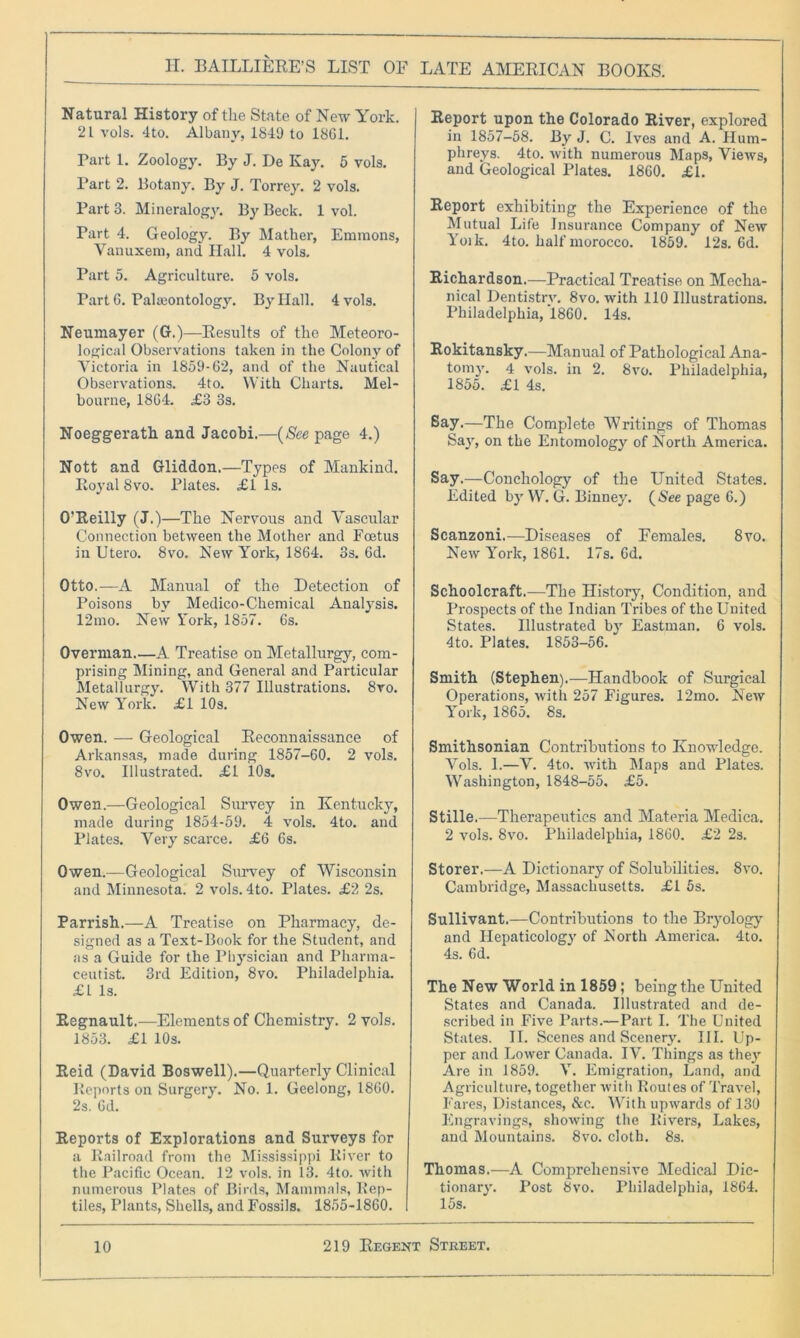 Natural History of the State of New York. 2 L vols. 4to. Albany, 1849 to 1861. Part 1. Zoology. By J. De Kay. 5 vols. Part 2. Botany. By J. Torrey. 2 vols. Part 3. Mineralogy. By Beck. 1 vol. Part 4. Geology. By Mather, Ennnons, Vanuxem, and Hall. 4 vols. Part 5. Agriculture. 5 vols. Part 6. Palaeontology. By Ilall. 4 vols. Neumayer (G.)—Results of the Meteoro- logical Observations taken in the Colony of Victoria in 1859-62, and of the Nautical Observations. 4to. With Charts. Mel- bourne, 1864. £3 3s. Noeggerath and Jacobi.—(See page 4.) Nott and Gliddon.—Types of Mankind. Itoyal 8vo. Plates. £1 Is. O’Reilly (J.)—The Nervous and Vascular Connection between the Mother and Foetus in Utero. 8vo. New York, 1864. 3s. 6d. Otto.—A Manual of the Detection of Poisons by Medico-Chemical Analysis. 12mo. New York, 1857. 6s. Overman A Treatise on Metallurgy, com- prising Mining, and General and Particular Metallurgy. With 377 Illustrations. 8vo. New York. £1 10s. Owen. — Geological Reconnaissance of Arkansas, made during 1857-60. 2 vols. 8vo. Illustrated. £1 103. Owen.—Geological Survey in Kentucky, made during 1854-59. 4 vols. 4to. and Plates. Very scarce. £6 6s. Owen.—Geological Survey of Wisconsin and Minnesota. 2 vols. 4to. Plates. £2 2s. Parrish.—A Treatise on Pharmacy, de- signed as a Text-Book for the Student, and as a Guide for the Physician and Pharma- ceutist. 3rd Edition, 8vo. Philadelphia. £1 Is. Regnault.—Elements of Chemistry. 2 vols. 1853. £1 10s. Reid (David Boswell).—Quarterly Clinical Reports on Surgery. No. 1. Geelong, 1860. 2s. 6d. Reports of Explorations and Surveys for a Railroad from the Mississippi River to the Pacific Ocean. 12 vols. in 13. 4to. with numerous Plates of Birds, Mammals, Rep- tiles, Plants, Shells, and Fossils. 1855-1860. Report upon the Colorado River, explored in 1857-58. By J. C. Ives and A. Hum- phreys. 4to. with numerous Maps, Views, and Geological Plates. 1860. £1. Report exhibiting the Experience of the Mutual Life Insurance Company of New Yoik. 4to. half morocco. 1859. 12s. 6d. Richardson.—Practical Treatise on Mecha- nical Dentistry. 8vo. with 110 Illustrations. Philadelphia, 1860. 14s. Rokitansky.—Manual of Pathological Ana- tomy. 4 vols. in 2. 8vo. Philadelphia, 1855. £1 4s. Say.—The Complete Writings of Thomas Say, on the Entomology of North America. Say.—Conchology of the United States. Edited by W. G. Binney. (See page 6.) Scanzoni.—Diseases of Females. 8vo. New York, 1861. 17s. 6d. Schoolcraft.—The History, Condition, and Prospects of the Indian Tribes of the United States. Illustrated by Eastman. 6 vols. 4to. Plates. 1853-56. Smith (Stephen).—Handbook of Surgical Operations, with 257 Figures. 12mo. New York, 1865. 8s. Smithsonian Contributions to Knowledge. Vols. 1.—V. 4to. with Maps and Plates. Washington, 1848-55. £5. Stille.—Therapeutics and Materia Medica. 2 vols. 8vo. Philadelphia, 1860. £2 2s. Storer.—A Dictionary of Solubilities. 8vo. Cambridge, Massachusetts. £1 5s. Sullivant.—Contributions to the Bryology and Hepaticology of North America. 4to. 4s. 6d. The New World in 1859; being the United States and Canada. Illustrated and de- scribed in Five Parts.—Part I. The United States. II. Scenes and Scenery. III. Up- per and Lower Canada. IV. Things as they Are in 1859. V. Emigration, Land, and Agriculture, together with Routes of Travel, Fares, Distances, &c. With upwards of 130 Engravings, showing the Rivers, Lakes, and Mountains. 8vo. cloth. 8s. Thomas.—A Comprehensive Medical Dic- tionary. Post 8vo. Philadelphia, 1864. 15s.