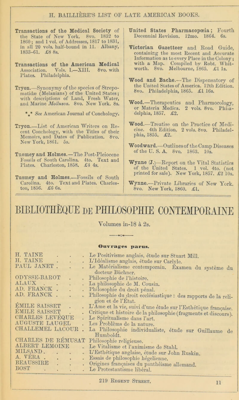 Transactions of the Medical Society of the State of New York. 8vo. 1832 to 18G0 ; and 1 vol. of Addresses, 1817 to 1831, in all 20 vols. half-bound in 11. Albany, 1833-61. £8 8s. Transactions of the American Medical Association. Yols. I.—XIII. 8vo. with Plates. Philadelphia. Tryon.—Synonymy of the species of Strepo- matidae (Melanians) of the United States; with descriptions of Land, Fresh Water, and Marine Mollusca. 8vo. New York. 8s. *„* See American Journal of Conchology. Tryon List of American Writers on Re- cent Conchology, with the Titles of their Memoirs, and Dates of Publication. 8vo. New York, 1861. 5s. Tuomey and Holmes.—The Post-Pleiocene Fossils of South Carolina. 4to. Text and Plates. Charleston, 1858. £4 4s. Tuomey and Holmes.—Fossils of South Carolina. 4to. Text and Plates. Charles- ton, 1856. £6 6s. United States Pharmacopoeia; Fourth Decennial Revision. 12mo. 1864. 6s. Victorian Gazetteer and Road Guide, containing the most Recent and Accurate Information as to every Place in the Colony; with a Map. Compiled bv Robt. Whit- worth. 8vo. Melbourne, 1865. £1 Is. Wood and Bache.—The Dispensatory of the United States of America. 12th Edition. 8vo. Philadelphia, 1865. £1 16s. Wood.—Therapeutics and Pharmocology, or Materia Medica. 2 vols. 8vo. Phila- delphia, 1857. £2. Wood.—Treatise on the Practice of Medi- cine. 4th Edition. 2 vols. 8vo. Philadel- phia, 1855. £2. Woodward.—Outlines of the Camp Diseases of the U. S. A. 8vo. 1863. 10s. Wynne (J.)—Report on the Vital Statistics of the United States. 1 vol. 4to. (not printed for sale). New York, 1857. £2 10s. Wynne.—Private Libraries of New York. 8vo. New York, 1860. £1. BIBLIOTHEQUE de PHILOSOPHIE CONTEMPOBAINE Volumes in-18 a 2s. Ouvrag-es paru§. IT. TAINE H. TAINE PAUL JANET . ODYSSE-BAROT . ALAUX .... AD. FRANCK . AD. FRANCK . EMILE SAISSET . EMILE SAISSET . CHARLES LEVEQUE . AUGUSTE LAUGEL CHALLEMEL LACOUR . CHARLES DE REMUSAT ALBERT LEMOINE MILSAND.... A. VERA .... BEAUSSIRE . BOST Le Positivisme anglais, (tude sur Stuart Mill. L’Idealisme anglais, etude sur Carlyle. Le Materialisme contemporain. Examen du systeme du docteur Buchner. Philosophic de l’histoire. La philosophic de M. Cousin. Philosophic du droit penal. Philosophic du droit ecclesiastique : des rapports de la reli- gion et de l’Etat. L'Ame et la vie, suivi d’une etude sur l’Esthetique franqaise. Critique et histoire de la philosophic (fragments et discours). Le Spiritualisme dans Part. Les Problems de la nature. La Philosophie individualiste, 4tude sur Guillaume de Humboldt. Philosophie religieuse. Le Vitalisme et l’animisme de Stahl. L’Esthetique anglaise, etude sur John Ruskin. Essais de philosophie hegelienne. Origincs fran^aises du pantheisme allemand. Le Protestantisme liberal.