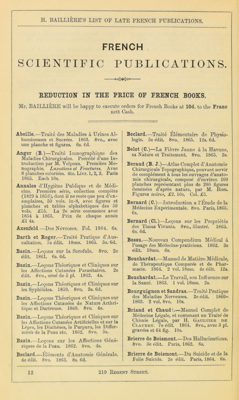 FRENCH SCIENTIFIC PUBLICATIONS. REDUCTION IN THE PRICE OF FRENCH BOOKS. Mx\ BAILLIERE will be happy to execute orders for French Books at lOd. to the Franc nett Cash. Abeille.—Traite des Maladies a Urines Al- bumineuses et Sucre'es. 1863. 8vo., avec une planche et figures. 6s. 6d. Anger (B.)—Traite Iconographique des Maladies Chirurgicales. Precede d’une In- troduction par M. Velpeau. Premidre Mo- nographic. Luxations et Fractures. Avec 8 planches coloriees. 4to. Livr. 1, 2, 3. Paris 1865. Each 10s. Annales d’Hygiene Publique et de Medi- cine. Premiere serie, collection complete (1829 it 1853), dont il ne reste que peu d’ex- emplaires, 50 vols. in-8, avec figures et planches et tables alphabe'tiques des 50 vols. £15. La 2e se'rie commence avec 1854 a 1865. Prix de chaque anne'e £1 4s. Axenfeld —Des Nevroses. Fol. 1864. 6s. Barth et Roger.—Traite Pratique d’Aus- cultation. 7e edit. 18mo. 1865. 5s. 6d. Bazin.—Leqons sur la Scrofule. 8vo. 2e ddit. 1861. 6s. 6d. Bazin.—Leqons Theoriques et Cliniques sur les Affections Cutanees Parasitaires. 2e edit. 8vo., orne de 5 pi. 1862. 4s. Bazin.—Le5ons Theoriques et Cliniques sur les Svphilides. 1859. 8vo. 3s. 6d. Bazin.—Lecjons Theoriques et Cliniques sur les Affections Cutane'es de Nature Arthri- tique et Dartreuse. 1860. 8vo. 4s. Bazin.—Lemons Theoriques et Cliniques sur les Affections Cutanees Artificielles et sur la Lepre, les Diatheses, le Purpura, les Diffor- mite's de la Peau etc. 1862. 8vo. 5s. Bazin.—Logons sur les Affections Gene- riques de la Peau. 1862. 8vo. 4s. Beclard.—Elements d’Anatomie Generale. 4e ddit. 8vo. 1865. 8s. 6d. Beclard.—Traitd Elementaire de Physio- logic. 5e e'dit. 8vo. 1865. 12s. 6d. Belot (C.)—La Fidvre Jaune a la Havane, sa Nature et Traitement. 8vo. 1865. 3s. Beraud (B. J.)—Atlas Complet d’Anatomie Chirurgicale Topographique, pouvant servir de complement h tous les ouvrages d’anato- mie chirurgicale, compose d’environ 100 planches repre'sentant plus de 200 figures dessine'es d’aprds nature, par M. Bion. Figures noires, £2. 10s. Col. £5. Bernard (C.)—Introduction a l’Etude dela Medecine Experimentale. 8vo. Paris, 1865. 6s. Bernard (Cl.)—Leijons sur les Proprietes des Tissus Vivants. 8vo., illustre'. 1865. 6s. 6d. Bossu.—Nouveau Compendium Medical a l’usage des Me'decins-praticiens. 1862. 3e e'dit. 18mo. 6s. Bouchardat.—Manuel de Matiere Medicale, de Therapeutique Comparee et de Phar- macie. 1864. 2 vol. 18mo. 4e edit. 12s. Bouchardat.—Le Travail, son Influence sur la Sante'. 1863. 1 vol. 18mo. 2s. Bourguignon et Sandras.—Traite Pratique des Maladies Nerveuses. 2e ddit. 1860- 1863. 2 vol. 8vo. 10s. Briand et Chaudi.—Manuel Complet de Medecine Legale, et contenant un Traite de Chimie Le'gale, par H. Gaultier de Claubry. 7e e'dit. 1864. 8vo., avec 3 pi. gravdes et 64 fig. 10s. Brierre de Boismont.—Des Hallucinations. 8vo. 3e e'dit. Paris, 1862. 6s. Brierre de Boismont.—Du Suicide etde la Folie Suicide. 2e e'dit. Paris, 1864. 6s.