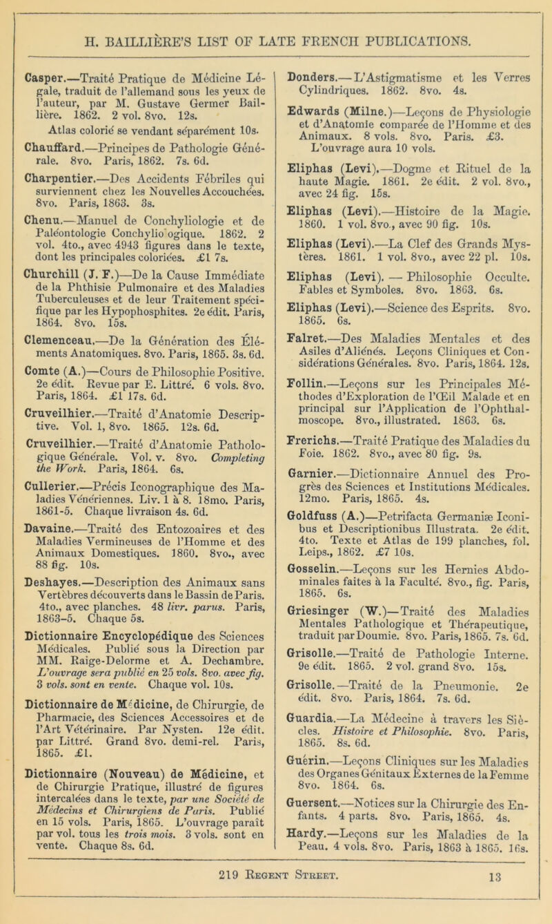 Casper.—Traite Pratique de Medicine Le- gale, traduit de Pallemand sous les yeux de l’auteur, par M. Gustave Germer Bail- lifere. 1862. 2 vol. 8vo. 12s. Atlas colorie' se vendant se'pare'ment 10s. Chauffard.—Principes de Pathologie Gene- rale. 8vo. Paris, 1862. 7s. 6d. Charpentier.—Des Accidents Febriles qui surviennent cliez les Nouvelles Accouche'es. 8vo. Paris, 1863. 3s. Chenu.—Manuel de Conchyliologie et de Pale'ontologie Conchy lioogique. 1862. 2 vol. 4to., avec 4943 figures dans le texte, dont les principales colorie'es. £1 7s. Churchill (J. F.) —De la Cause Immediate de la Phthisie Pulmonaire et des Maladies Tuberculeuses et de leur Traitement spe'ci- fique par les Hypophosphites. 2e e'dit. Paris, 1864. 8vo. 15s. Clemenceau.—De la Generation des Ele- ments Anatomiques. 8vo. Paris, 1865. 3s. 6d. Comte (A.)—Cours de Philosophic Positive. 2e edit. Revue par E. Littre'. 6 vols. 8vo. Paris, 1864. £1 17s. 6d. Cruveilhier.—Traite d’Anatomie Descrip- tive. Yol. 1, 8vo. 1865. 12s. 6d. Cruveilhier.—Traite d’Anatomie Patholo- gique Ge'ne'rale. Yol. v. 8vo. Completing the Work. Paris, 1864. 6s. Cullerier.—Precis Iconograpbique des Ma- ladies Vene'riennes. Liv. 1 it 8. 18mo. Paris, 1861-5. Cliaque livraison 4s. 6d. Davaine.—Traite des Entozoaires et des Maladies Yermineuses de l’Homme et des Animaux Domestiques. 1860. 8vo., avec 88 fig. 10s. Deshayes.—Description des Animaux sans Verthbres de'couverts dans le Bassin de Paris. 4to., avec planches. 48 livr. parus. Paris, 1863-5. Cliaque 5s. Dictionnaire Encyclopedique des Sciences Medicales. Publie sous la Direction par MM. Raige-Delorme et A. Dechambre. L'ouvrage sera publie en 25 vols. 8vo. avec Jig. 3 vols. sont en vente. Chaque vol. 10s. Dictionnaire de Medicine, de Chirurgie, de Pharmacie, des Sciences Accessoires et de l’Art Ydte'rinaire. Par Nysten. 12e e'dit. par Littre'. Grand 8vo. demi-rel. Paris, 1865. £1. Dictionnaire (Nouveau) de Medicine, et de Chirurgie Pratique, illustre' de figures intercalees dans le texte, par une Societe de Medecins et Chirurgiens de Paris. Publid en 15 vols. Paris, 1865. L’ouvrage parait par vol. tous les trois 7nois. 3 vols. sont en vente. Cliaque 8s. 6d. Donders.— L’Astigmatisme et les Verres Cylindriques. 1862. 8vo. 4s. Edwards (Milne.)—Lecons de Physiologie et d’Anatomie comparee de l’Homme et des Animaux. 8 vols. 8vo. Paris. £3. L’ouvrage aura 10 vols. Eliphas (Levi).—Dogme et Rituel de la haute Magie. 1861. 2e e'dit. 2 vol. 8vo., avec 24 fig. 15s. Eliphas (Levi).—Histoire de la Magie. 1860. 1 vol. 8vo., avec 90 fig. 10s. Eliphas (Levi).—La Clef des Grands Mys- teres. 1861. 1 vol. 8vo., avec 22 pi. 10s. Eliphas (Levi). — Philosophie Occulte. Fables et Symboles. 8vo. 1863. 6s. Eliphas (Levi).—Science des Esprits. 8vo. 1865. 6s. Falret.—Des Maladies Mentales et des Asiles d’Alie'nds. Lemons Cliniques et Con- siderations Ge'ne'rales. 8vo. Paris, 1864. 12s. Follin.—Le^ns sur les Principales Me- thodes d’Exploration de l’CEil Malade et en principal sur l’Application de l’Ophthal- moscope. 8vo., illustrated. 1863. 6s. Frerichs.—Traite Pratique des Maladies du Foie. 1862. 8vo., avec 80 fig. 9s. Gamier.—Dictionnaire Annuel des Pro- gres des Sciences et Institutions Medicales. 12mo. Paris, 1865. 4s. Goldfuss (A.)—Petrifacta Germanise Iconi- bus et Descriptionibus Illustrata. 2e edit. 4to. Texte et Atlas de 199 planches, fol. Leips., 1862. £7 10s. Gosselin.—Lemons sur les Hemies Abdo- minales faites h la Facultd. 8vo., fig. Paris, 1865. 6s. Griesinger (W.)— Traite des Maladies Mentales Pathologique et Thdrapeutique, traduit par Doumie. 8vo. Paris, 1865. 7s. 6d. Grisolle.—Traite de Pathologie Interne. 9e edit. 1865. 2 vol. grand 8vo. 15s. Grisolle.—Traite de la Pneumonie. 2e edit. 8vo. Paris, 1864. 7s. 6d. Guardia.—La Medecine a travers les Sie- cles. Histoire et Philosophie. 8vo. Paris, 1865. 8s. 6d. Guerin.—Lemons Cliniques sur les Maladies des Organes Ge'nitaux Externes de la Femme 8vo. 1864. 6s. Guersent.—Notices sur la Chirurgie des En- fants. 4 parts. 8vo. Paris, 1865. 4s. Hardy.—Reckons sur les Maladies de la Peau. 4 vols. 8vo. Paris, 1863 h 1865. 16s.