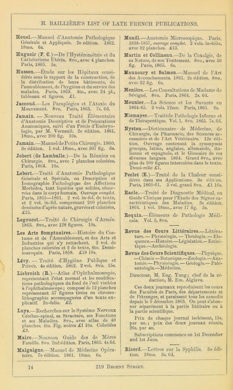 Houel.—Manuel d’Anatoraie Pathologique Gene'rale et Appliquee. 2e edition. 1862. 18mo. 6s. Hugueir (P. C.)—De l’Hysterometrie et du Catlieterisme Ute'rin. 8vo.,avec 4 planches. Paris, 1865. 5s. Husson.—Etude sur les Hopitaux consi- ders sous le rapport de la construction, de la distribution de leurs batiments, de l’ameublement, de l’hygibne et du service des xnalades. Paris, 1863. 4to., avec 24 pi., tableaux et figures. <£1. Jaccoud.—Les Paraplegies et l’Ataxie du Mouvement. 8vo. Paris, 1865. 7s. 6d. Jamain. — Nouveau Traite Elementairo d’Anatomie Descriptive et de Preparations Anatomiques, suivi d’un Precis d’Embryo- logie, par M. Verneuil. 2e edition. 1861. 18mo., avec 200 fig. 10s. Jamain.—Manuel de Petite Chirurgie. 1860. 3e e'dition. 1 vol. 18mo., avec 307 fig. 6s. Jobert (de Lamballe.)—De la Reunion en Chirurgie. 8vo., avec 7 planches colorie'es. Paris, 1864. 10s. Lebert.—Traite d’Anatomie Pathologique Ge'nerale et Spe'ciale, ou Description et Iconographie Pathologique des Affections Morbides, tant liquides que solides, obser- vers dans le corps humain. Ouvrage cotnplr.t, Paris, 1855—1861. 2 vol. in-fol. de texte, et 2 vol. in-fol. comprenant 200 planches dessine'es d’apres nature, grave'es et colorie'es, £25. Legouest.—Traite de Chirurgie d’Armee. 1863. 8vo., avec 128 figures. 10s. Les Arts Somptuaires.—Histoire du Cos- tume et de l’Ameublement, et des Arts et Industries qui s’y rattachent. 2 vol. de planches colorie'es et 2 de texte, 4to. Demi- maroquin. Paris, 1858. £18 18s. Levy. — Traits d’Hygiene Publique et Prive'e. 4e e'dition. 1862. 2 vol. 8vo. 15s. Liebreich (R.)—Atlas d’Oplithalmoseopie, repre'sentant l’e'tat normal et les modifica- tions pathologiques du fond de l’oeil visibles a l’ophthalmoscope; compose' de 12 planches repre'sentant 57 figures tire'es en chromo- lithographie accompagne'es d’un texte ex- plicatif. In-folio. £2. Luys.—Recherches sur leSystMne Nerveux Cerebro-spinal, sa Structure, ses Fonctions et ses Maladies. 8vo., avec atlas de 40 planches. 4to. Fig. noires £1 10s. Colorides £3. Maire.—Nouveou Guide des de Meres Famille. 8vo. 2nd Edition. Paris, 1865. 4s.6d. Malgaigne.—Manuel de Medecine Opera- toire. 7e Edition. 1861. 18mo. 6s. Mandl.—Anatomie Microscopique. Paris, 1838-1857, ouvrage complet, 2 vols. in-folio, avec 02 planches. £13. Martin et Collineau.—De la Coxalgie, de sa Nature, de son Traitement. 8vo., avec 30 fig. Paris, 1865. 6s. Maunoury et Salmon.—Manuel de l’Art des Accouchements. 1861. 2e edition. 8vo. avec 32 fig. 6s. Meniere.—Les Consultations de Madame de Sevigne. 8vo. Paris, 1864. 2s. 6d. Meunier.—La Science et les Savants en 1864-65. 2 vols. 12mo. Paris, 1865. 6s. Niemayer.—Traitede Pathologie Interne et de The'rapeutique. Vol. 1. 8vo. 1865. 7s. 6d. Nysten.—Dictionnaire ■ de Medecine, de Chirurgie, de Pharmacie, des Sciences ac- cessoires et de l’Art Vete'rinaire. 12e e'di- tion. Ouvrage contenant la synonymie grecque, latine, anglaise, allemande, ita- lienne et espagnole, et le Glossaire de ces diverses langues. 1864. Grand 8vo., avec plus de 500 figures intercale'es dans le texte. Demi-relie £1. Peclet (E.)—Traite de la Chaleur consi- de're'e dans ses Applications. 3e edition. Paris, 1860-61. 3 vol. grand 8vo. £1 16s. Racle.—Traite de Diagnostic Medical, ou Guide Clinique pour 1’Etude des Signes ca- raeteristiques des Maladies. 3e e'dition. 1864. 1 vol. 18mo., avec 17 fig. 5s. Requin.—Elements de Pathologic Medi- cale. Yol. 5, 8vo. Revue des Cours Litteraires.—Littera- ture. — Physiologie. — Theologie. — Elo- quence.—Histoire.—Legislation.— Esthe'- tique.—Arche'ologie. Revue des Cours Scientifiques.—Physique. —Chimie—Botanique.—Zoologie.—Ana- tomie.— Physiologie.— Ge'ologie.— Pale'- ontologie.—Me'decine. Directeur, M. Eug. Yung; chef de la re- daction, M. Em. Alglave. Ces deux journaux reproduisent les cours des Facultes de Paris, des departements et de 1’e'tranger, et paraissent tous les samedis depuis le 5 ddeembre 1863. On peuts’abon- ner se'pare'ment a la partie litte'raire ou a la partie scientifique. Prix de chaque journal isolc'ment, 15s. par an.; prix des deux journax reunis, 26s. par an. Subscriptions commence on 1st December and 1st June. Ricord.—Lettres sur la Syphilis. 3e edi- tion. 18mo. 3s. 6d.