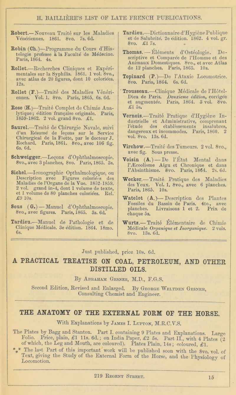 Robert.—Nouveau Trait6 sur les Maladies Vene'riennes. 1861. 8vo. 7s. 6d. Robin (Ch.)—Programme du Cours d’His- tologie professe h la Faculte de M^decine. Paris, 1864. 4s. Rollet.—Recherches Cliniques et Experi- mentales sur la Syphilis. 1861. 1 vol. 8vo., avec atlas de 20 figures, dont 10 coloriees. 12s. Rollet (F.)—Trait4 des Maladies Veneri- ennes. Vol. 1. 8vo. Paris, 1865. 6s. 6d. Rose (H.)—Traite Complet de Chimie Ana- lytique; edition fran<jaise originale. Paris, 1859-1862. 2 vol. grand 8vo. £L. Saurel.—Traitd de Chirurgie Navale, suivi d’un Re'sume de lemons sur le Service Chirurgical de la Flotte, par le docteur J. Rochard. Paris, 1861. 8vo., avec 106 fig. 6s. 6d. Schweigger.—Lemons d’Ophthalmoseopie. 8vo., avec 3 planches, 8vo. Paris, 1865. 3s. Sichel.—Iconograpliic Opthalmologique, ou Description avec Figures coloriees des Maladies de l’Organe de la Vue. 1852-1859. 2 vol. grand in-4, dont 1 volume de texte, et 1 volume de 80 planches colorides. Rel. £9 10s. Sous (G.)— Manuel d’Ophthalmoscopie. 8vo., avec figures. Paris, 1865. 3s. 6d. Tardieu.—Manuel de Patliologie et de Clinique Me'dicale. 3e e'dition. 1864. 18mo. 6s. Tardieu.—Dictionnaire d’ Hygiene Publique et de Salubritd 2e Edition. 1862. 4 vol. gr. 8vo. £1 7s. Thomas. — Elements d’Osteologie. De- scriptive et Compare'e de lTIomme et des Animaux Domestiques. 8vo., et avec Atlas de 12 planches. Paris, 1865. 10s. Topinard (P.)—De l’Ataxie Locomotrice. 8vo. Paris, 1864. 6s. 6d. Trousseau.—Clinique Medicale de l’Hotel- Dieu de Paris. JJeuxieme edition, corrige'e et augmentee. Paris, 1864. 3 vol. 8vo. £1 5s. Vernois.—Traite Pratique d’Hygierte In- dustrielle et Administrative, coinprenant l’e'tude des e'tablissements insalubres, dangereux et incommodes. Paris, 1860. 2 vol. 8vo. 13s. 6d. Virchow.—Traite des Tumeurs. 2 vol. 8vo., avec fig. Sous presse. Voisin (A.) — De l’Etat Mental dans IVEcoolisme Aigu et Chronique et dans l’Absinthisme. 8vo. Paris, 1864. 2s. 6d. Wecker.—Trait6 Pratique des Maladies des Yeux. Vol. 1. 8vo., avec 6 planches. Paris, 1865. 10s. Watelot (A.)—Description des Plantes Fossiles du Bassin de Paris. 4to., avec planches. Livraisons 1 et 2. Prix de chaque 5s. Wurtz.— Traite Elementaire de Chimie Medicale Organique et Inorganique. 2 vols. 8vo. 13s. 6d. Just published, price 10s. 6d. A PRACTICAL TREATISE OH COAL, PETROLEUM, AND OTHER DISTILLED OILS. By Abraham Gesner, M.D., F.G.S. Second Edition, Revised and Enlarged. By George Weltden Gesxer, Consulting Chemist and Engineer. THE ANATOMY OF THE EXTERNAL FORM OF THE HORSE. With Explanations by James I. Lupton, M.R.C.V.S. The Plates by Bagg and Stanton. Part I. containing 9 Plates and Explanations. Large Folio. Price, plain, £1 11s. 6d.; on India Paper, £2 5s. Part II., with 4 Plates (2 of which, the Leg and Mouth, are coloured). Plates Plain, 14s ; coloured, £1. *** The last Part of this important'work will be published soon with the 8vo. vol. of Text, giving the Study of the External Form of the Horse, and the Physioiogy of Locomotion.