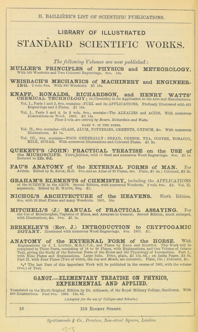 LIBRARY OF ILLUSTRATED STANDARD SCIENTIFIC WORKS. The following Volumes are now published : MULLER’S PRINCIPLES of PHYSICS and METEOROLOGY. With 530 Woodcuts and Two Coloured Engravings. 8vo. 18s. WEISBACH’S MECHANICS of MACHINERY and ENGINEER- IJM G. 2 vols. 8vo. With 900 Woodcuts. £1 19s. KNAPP, RONALDS. RICHARDSON, and HENRY WATTS’ CHEMICAL TECHNOLOGY ; or,Chemistry in its Application to the Arts and Manufactures. Vol. I., Parts 1 and 2, 8vo. contains—FUEL and its APPLICATIONS. Profusely Illustrated with 433 Engravings and 4 Plates. £1 16s. Yol. I., Parts 3 and 4, in 2 vols. 8vo., contain—The ALKALIES and ACIDS. With numerous Illustrations on Wood. 1863. £2 14s. These 2 vols. are entirely by Messrs. Richardson and Watts. PART V. IN THE PRESS. Yol. II., 8vo. contains—GLASS, ALUM, POTTERIES, CEMENTS, GYPSUM, &c. With numerous Illustrations. £1 Is. Vol. III., 8vo. contains—FOOD GENERALLY : BREAD, CHEESE, TEA, COFFEE, TOBACCO, MILK, SUGAR. With numerous Illustrations and Coloured Plates. £1 2s. QUEKETT’S (JOHN) PRACTICAL TREATISE on the USE of the MICROSCOPE. Third.Edition, with 11 Steel and numerous Wood Engravings. 8vo. £1 Is. Reduced to 12s. 6d. FAU’S ANATOMY of the EXTERNAL FORMS of MAN. For Artists. Edited by R. Knox, M.D. 8vo.andan Atlas of 28 Plates, 4to. Plain, £1 4s.; Coloured, £2 2s. GRAHAM’S ELEMENTS of CHEMISTRY, including the APPLICATIONS of the SCIENCE in the ARTS. Second Edition, with numerous Woodcuts. 2 vols. 8vo. £2. Yol. II. separately. Edited by H. Watts, Esq. £1. NICHOL’S ARCHITECTURE of the HEAVENS. Ninth Edition. 8vo. with 23 Steel Plates and many Woodcuts. 1851. 16s. MITCHELL’S (J.) MANUAL of PRACTICAL ASSAYING. For the Use of Metallurgists, Captains of Mines, and Assayers in General. Second Edition, much enlarged, with Illustrations, &c. 8vo. £1 Is. BERKELEY’S (Rev. J.) INTRODUCTION to CRYPTOGAMIC BOTANY. Illustrated with numerous Wood Engravings. 8vo. 1857. £1. ANATOMY of the EXTERNAL FORM of the HORSE. With Explanations by J. I. Lupton, M.R.C.V.S., and Plates by Bagg and Stanton. This Work will be completed in Three Parts, consisting of 18 to 20 Plates, with Explanations, and One Volume of Octavo Text, giving the Study of the External Form of the Horse and the Physiology of Locomotion. Part I., with Nine Plates and Explanations. Large folio. Price, plain, £1 11s. 6d.; on India Paper, £2 5s. Part II. with Four Plates (Two of which, the Leg and Mouth, are coloured). Plain, 15s.; Coloured, £1. *#* The last Part of this important Work will be published in the course of 1863, with the volume (8vo.) of Text. GANOT.—ELEMENTARY TREATISE ON PHYSICS, EXPERIMENTAL AND APPLIED. Translated on the Ninth Original Edition by Dr. Atkinson, of the Royal Military College, Sandhurst. With 600 Illustrations. Post 8vo. 1862. 12s. 6d. (Adapted for the use of Colleges and Schools.) 16 219 Regent Street. Spottiswoode <$[■ Co., Printers, New-strcet Square, London.