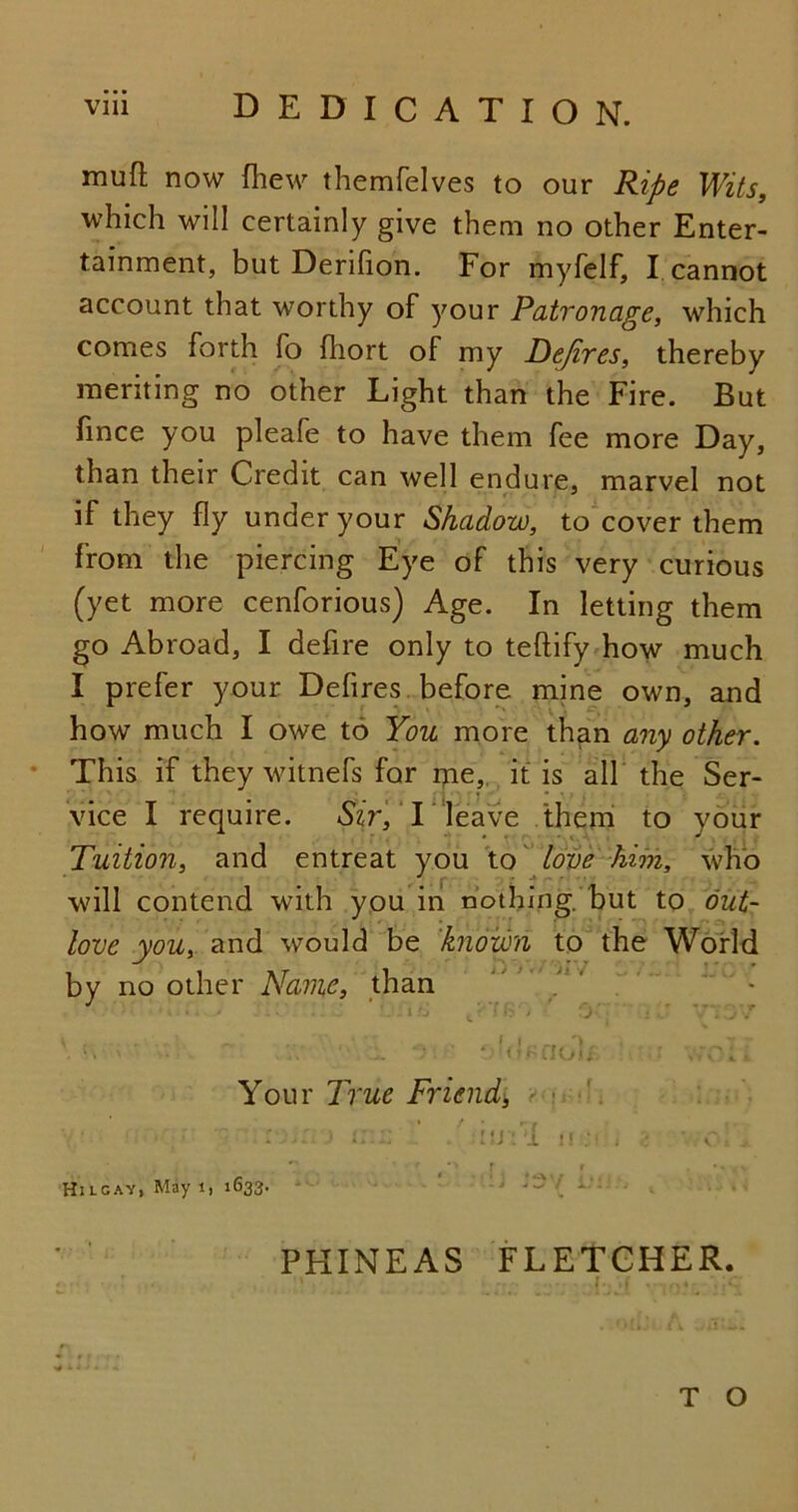 mufl now fhew themfelves to our Ripe Wits, which will certainly give them no other Enter- tainment, but Derifion. For myfelf, I cannot account that worthy of your Patronage, which comes forth fo fhort of my Defires, thereby meriting no other Light than the Fire. But fince you pleafe to have them fee more Day, than their Credit can well endure, marvel not if they fly under your Shadow, to cover them from the piercing Eye of this very curious (yet more cenforious) Age. In letting them go Abroad, I defire only to teftify how much I prefer your Defires before mine own, and how much I owe to You more than any other. This if they witnefs for me, it is all the Ser- vice I require. Sir, I leave them to your Tuition, and entreat you to love him, who will contend with you in nothing.'but to out- love you, and would be known to the World by no other Name, than i P c : *•’ •: / 0 : A  . /T . u . :v ' *; l o ■ <Ikno If : vro; * Your True Friend, U I! ‘i Hi l gay, May i, 1633. t ‘ *• • \ l i . . , - i J . - . J PHINEAS FLETCHER. !• .f . ...