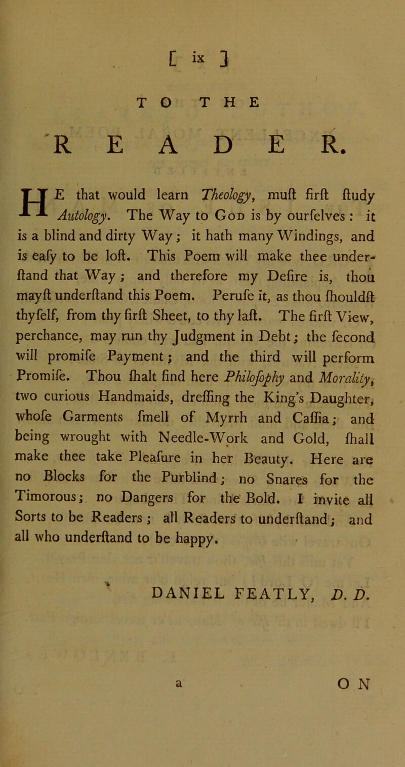 [ « 3 TO THE READER. T T E that would learn Theology, mull firft ftudy Autology. The Way to God is by ourfelves: it is a blind and dirty Way; it hath many Windings, and is eafy to be loft. This Poem will make thee under- ftand that Way; and therefore my Defire is, thou mayft underftand this Poem. Perufe it, as thou fhouldft thyfelf, from thy firft Sheet, to thy laft. The firft View, perchance, may run thy Judgment in Debt; the fecond will promife Payment; and the third will perform Promife. Thou flialt find here Philofophy and Morality, two curious Handmaids, drefling the King’s Daughter, whofe Garments fmell of Myrrh and Caflia; and being wrought with Needle-Work and Gold, (hall make thee take Pleafure in her Beauty. Here are no Blocks for the Purblind; no Snares for the Timorous; no Dangers for the Bold. I invite all Sorts to be Readers; all Readers to underftand; and all who underftand to be happy. DANIEL FEATLY, D. D.