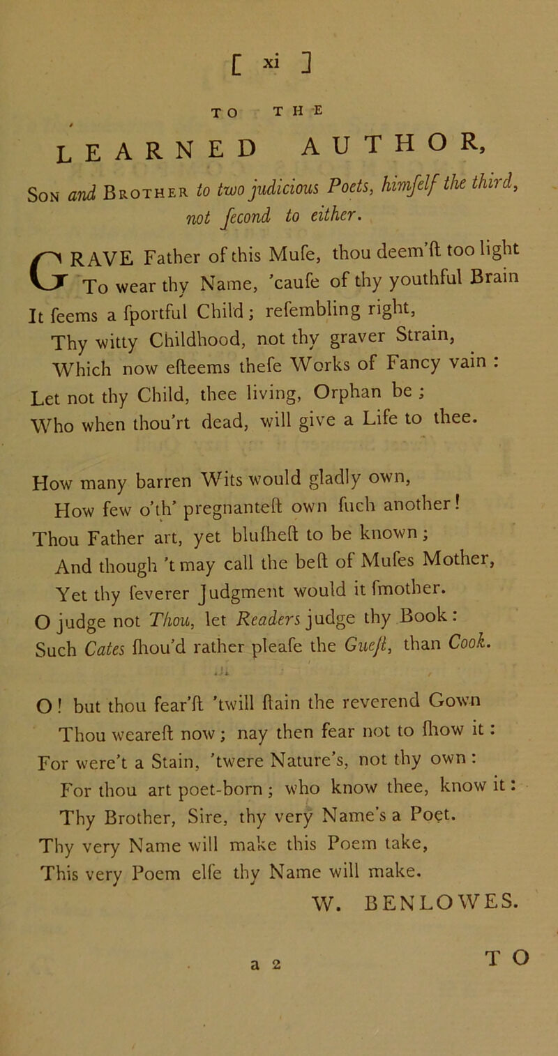 TO THE learned author. Son and Brother to two judicious Poets, himfelf the third, not fecond to either. GRAVE Father of this Mufe, thou deem'd too light To wear thy Name, 'caufe of thy youthful Brain It feems a fportful Child ; refembling right. Thy witty Childhood, not thy graver Strain, Which now edeems thefe Works of Fancy vain : Let not thy Child, thee living, Orphan be ; Who when thou’rt dead, will give a Life to thee. How many barren Wits would gladly own, How few o’th’ pregnanted own fuch another! Thou Father art, yet blufhed to be known; And though 'tmay call the bed of Mufes Mother, Yet thy feverer Judgment would it fmother. O judge not Thou, let Readers judge thy Book: Such Cates diou’d rather pleafe the Guejl, than Cook. Ji O ! but thou fear’d 'twill dain the reverend Gown Thou weared now; nay then fear not to diow it. For were’t a Stain, 'twere Nature’s, not thy own : For thou art poet-born; who know thee, know it: Thy Brother, Sire, thy very Name’s a Poet. Thy very Name will make this Poem take, This very Poem elfe thy Name will make. W. BENLOWES. a 2