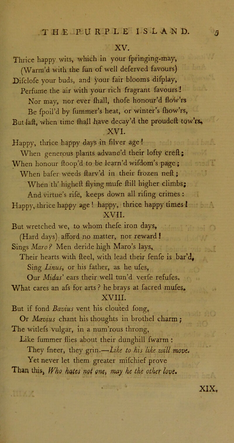 XV. Thrice happy wits, which in your fpringing-may, (Warm’d with the fun of well deferved favours) Difclofe your buds, and your fair blooms difplay, Perfume the air with your rich fragrant favours! Nor may, nor ever fhall, thofe honour’d floW’rs Be fpoil’d by fummer’s heat, or winter’s fhow’rs, But laft, when time fhall have decay’d the proudeft tow’rs* XVI. Happy, thrice happy days in filver age! When generous plants advanc’d their lofty crefl; When honour ftoop’d to be learn’d wifdom’s page; When bafer weeds ftarv’d in their frozen neft; When th' higheft flying mufe ftill higher climbs; And virtue’s rife, keeps down all rifing crimes : Happy, thrice happy age ! happy, thrice happy times l XVII. But wretched we, to whom thefe iron days, (Hard days) afford no matter, nor reward ! Sings Maro ? Men deride high Maro’s lays,. Their hearts with fteel, with lead their fenfe is bar’d. Sing Linus, or his father, as he ufes, Our Midas' ears their well tun’d verfe refufes. What cares an afs for arts ? he brays at facred mufes, XVIII. But if fond Bavins vent his clouted fong, Or Mcevius chant his thoughts in brothel charm; The witlefs vulgar, in a num’rous throng, Like fummer flies about their dunghill fwarm : They fneer, they grin.—Like to his like will move. Yet never let them greater mifchief prove Than this, Who hates not one, may he the other love.