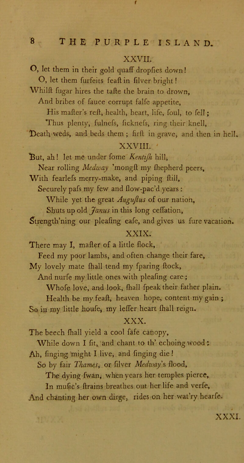 r 8 THE PURPLE ISLAND. XXVII. O, let them in their gold quaff dropfies down! O, let them furfeits feaft in filver bright! Whilft fugar hires the tafte the brain to drown, And bribes of fauce corrupt falfe appetite, His mafter’s reft, health, heart, life, foul, to fell; Thus plenty, fulnefs, ficknefs, ring their knell, Death weds, and beds them ; firft in grave, and then in hell. XXVIII. ' iBut, ah! let me under fome Kentifh hill, Near rolling Medway ’mongft my fhepherd peers. With fearlefs merry-make, and piping ftill. Securely pafs my few and flow-jpac’d years : While yet the great Augujlus of our nation. Shuts up old Janus in this long ceffation, Strength’ning our pleafing eafe, and gives us fure vacation. XXIX. There may I, mailer of a little flock, Feed my poor lambs, and often change their fare. My lovely mate fhall tend my fparing ftock, And nurfe my little ones with pleafing care; Whole love, and look, fhall fpeak their father plain. Health be my feaft, heaven hope, content my gain ; So in my little houfe, my leffer heart Ihall reign. XXX. The beech fhall yield a cool fafe canopy. While down I fit, and chant to th’ echoing wood; Ah, finging might I live, and finging die! So by fair Thames, or filver Medway’s flood. The dying fwan, when years her temples pierce. In mufic’s ftrains breathes out her life and verfe. And chanting her own dirge, rides on her wat’ry hearfe.