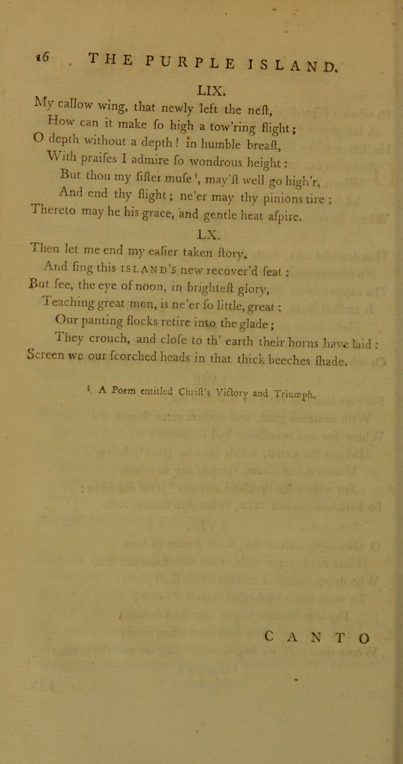 LIX. My callow wing, that newly left the nefl, How can it make fo high a tow’ring flight; O depth without a depth ! in humble breaft, W ith praifes I admire fo wondrous height: But thou my filler mufe *, may'ft well go high’r. And end thy flight; ne’er may thy pinions tire ; Thereto may he his grace, and gentle heat afpire. LX. Then let me end my eafier taken flory. And fing this island’s new recover’d feat : But fee, the eye of noon, in bnghtefl glory, Teaching great men, is ne’er fo little, great: Our panting flocks retire into the glade; They crouch, and clofe to th’ earth their horns have laid Screen we our fcorched heads in that thick beeches fhade. f A Poem entitled (Thrift* Victory and Triumph. CANTO