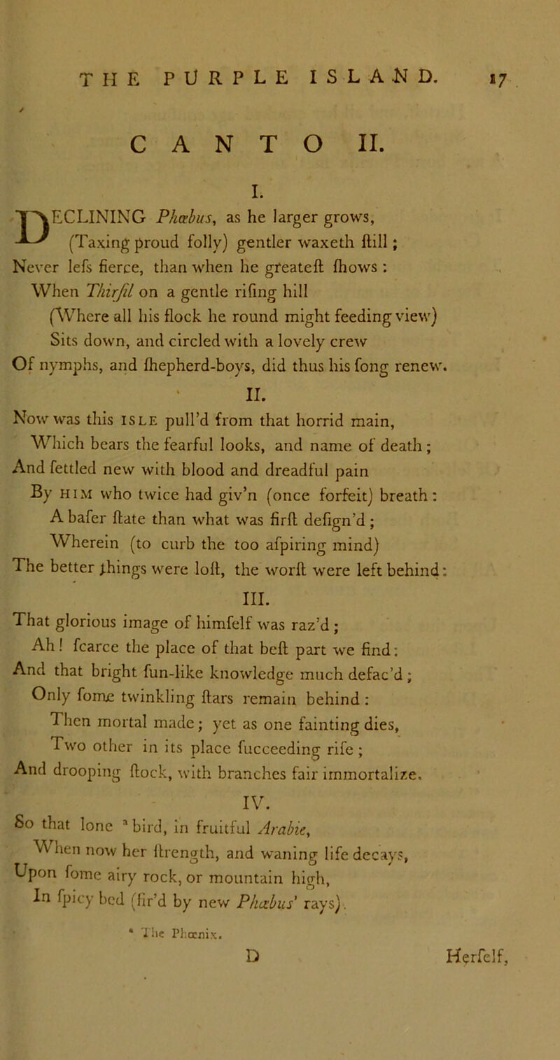 CANTO II. I. T\ECLINING Pkabus, as he larger grows, (Taxing proud folly) gentler waxeth Hill; Never lefs fierce, than when he gfeatefl fhows : When Thirjil on a gentle riling hill (Where all his flock he round might feeding view) Sits down, and circled with a lovely crew Of nymphs, and fhepherd-boys, did thus his fong renew. II. Now was this isle pull’d from that horrid main, Which bears the fearful looks, and name of death ; And fettled new with blood and dreadful pain By him who twice had giv’n (once forfeit) breath: A bafer ffate than what was firfl defign’d; Wherein (to curb the too afpiring mind) The better things were loft, the worft were left behind: III. That glorious image of himfelf was raz’d ; Ah! fcarce the place of that bell part we find: And that bright fun-hke knowledge much defac’d ; Only fome twinkling liars remain behind : Then mortal made; yet as one fainting dies, Two other in its place fucceeding rife; And drooping flock, with branches fair immortalize. IV. So that lone a bird, in fruitful Arabic, When now her ftrength, and waning life decays, Upon fome airy rock, or mountain high, In fpicy bed (fir’d by new Phczbus' rays). * The Phoenix. D Herfelf,