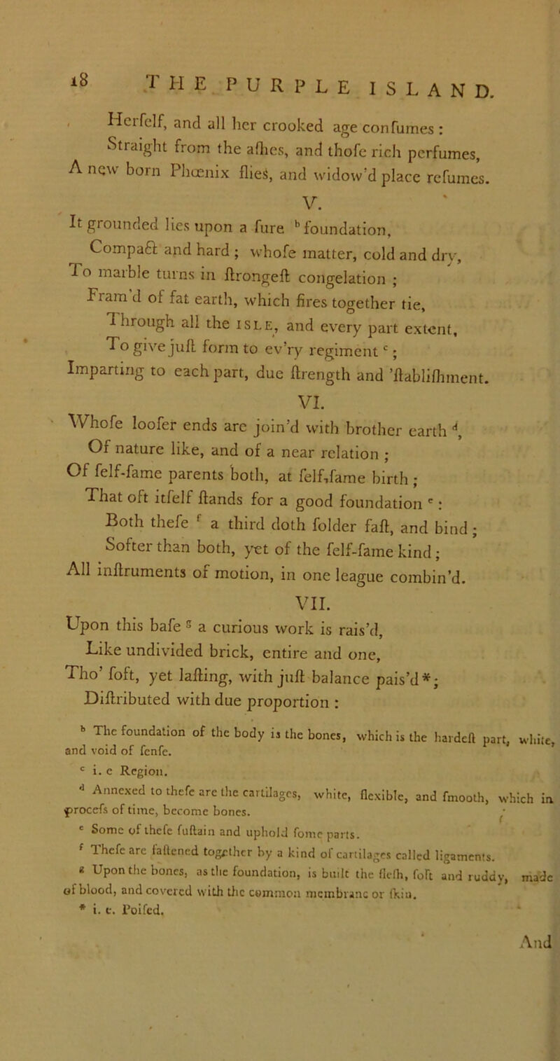 THE PURPLE I S L A N D. Hcifelf, and all her crooked age con fumes : Straight from the allies, and thofe rich perfumes, A nqw born Phoenix flieS, and widow’d place refumes. V. It grounded lies upon a fure foundation, Compaft and hard ; whofe matter, cold and dry. To maibie turns in llrongelt congelation ; Fiam d of fat earth, which fires together tie, d hrough all the isle, and every part extent. To give juft form to ev’ry regimentc; Imparting to each part, due ftrength and ’ftablifinnent. VI. Whofe loofer ends arc join’d with brother earth d, Of nature like, and of a near relation ; Of felf-fame parents both, at felf,fame birth ; That oft ltfelf Hands for a good foundation ': Both thefe f a third doth folder fall, and bind; Softer than both, yet of the felf-fame kind ; All inftruments or motion, in one league combin’d. VII. Upon this bafe s a curious work is rais’d, Like undivided brick, entire and one, Tho’ foft, yet lafting, with juft balance pais’d*; Diftributed with due proportion : b The foundation of the body is the bones, which is the hardeft part, while, and void of fenfe. c i. e Region. * Annexed t0 *efe arc the cartilages, white, flexible, and fmooth, which in procefs of time, become bones. ' Some of ihcfe fullain and uphold fonie pails. Ihefeare fattened together by a kind of cartilages called ligaments. * Upon the bones, as the foundation, is built the flelh, foft and ruddy, made of blood, and covered with the common membrane or (kiu. * i. e. Poifcd. And