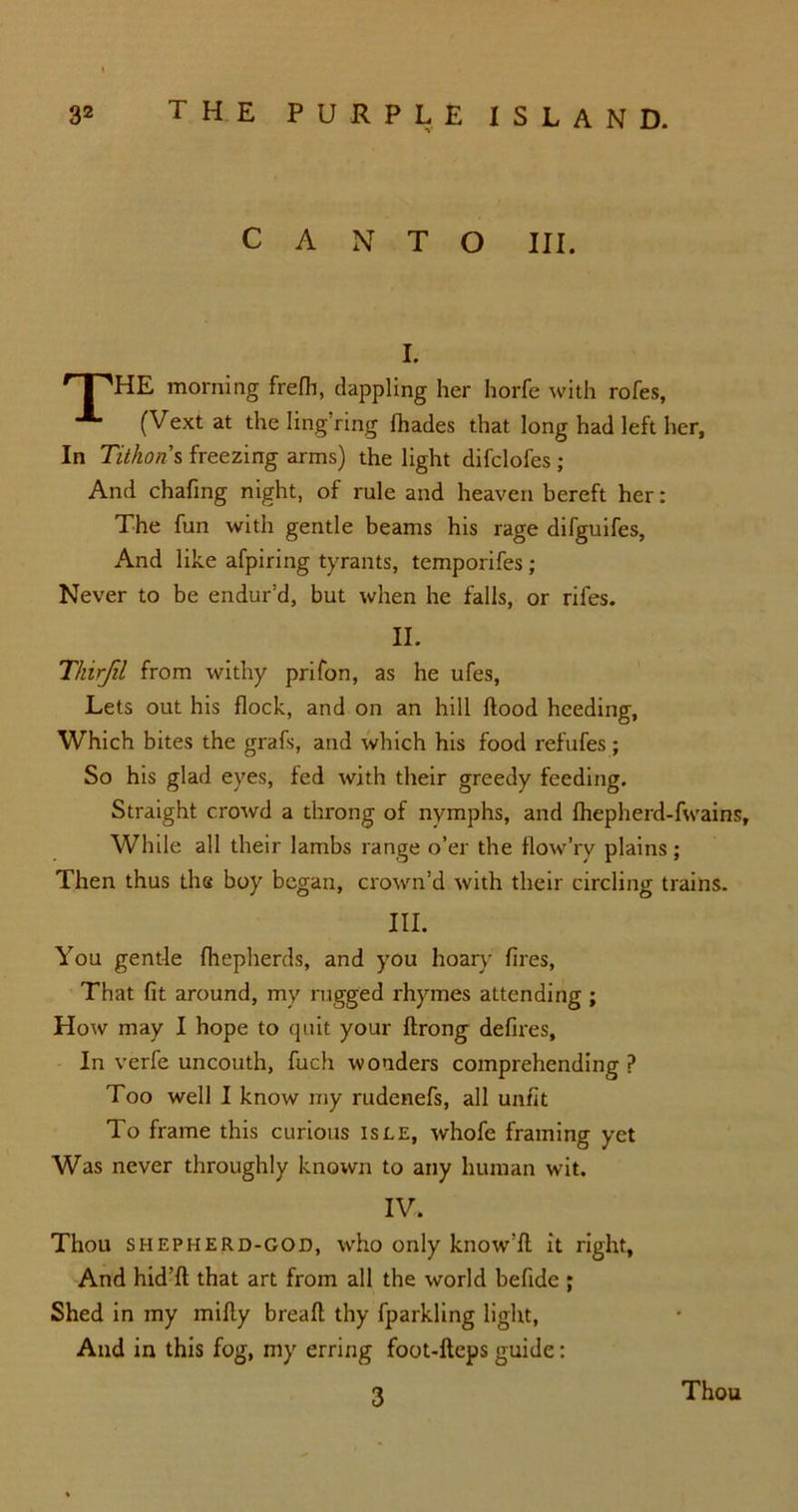 CANTO III. I. ' I aHE morning frefh, dappling her horfe with rofes, (Vext at the ling’ring (hades that long had left her, In Tithoris freezing arms) the light difclofes ; And chafing night, of rule and heaven bereft her: The fun with gentle beams his rage difguifes. And like afpiring tyrants, temporifes; Never to be endur’d, but when he falls, or rifes. II. Tkirjil from withy prifon, as he ufes, Lets out his flock, and on an hill flood heeding, Which bites the grafs, and which his food refufes ; So his glad eyes, fed with their greedy feeding. Straight crowd a throng of nymphs, and fhepherd-fwains. While all their lambs range o’er the flow’ry plains; Then thus the boy began, crown’d with their circling trains. III. You gentle fhepherds, and you hoary fires, That fit around, my rugged rhymes attending ; How may I hope to quit your flrong defires. In verfe uncouth, fuch wonders comprehending P Too well I know my rudenefs, all unfit To frame this curious isee, whofe framing yet Was never throughly known to any human wit. IV. Thou shepherd-god, who only know’ll it right, And hid’d that art from all the world befide ; Shed in my midy bread thy fparkling light, And in this fog, my erring foot-deps guide: 3 Thou