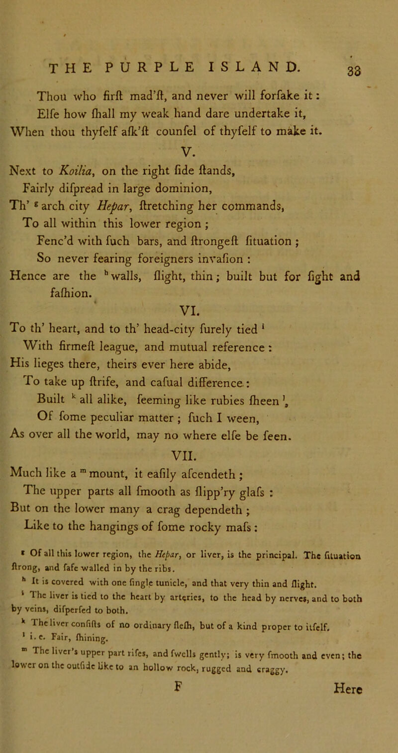 Thou who firft mad’ft, and never will forfake it: Elfe how fhall my weak hand dare undertake it, When thou thyfelf afk’ft counfel of thyfelf to make it. V. Next to Koilia, on the right fide ftands. Fairly difpread in large dominion, Th’ E arch city Hepar, ftretching her commands, To all within this lower region ; Fenc’d with fuch bars, and ftrongeft fituation ; So never fearing foreigners invafion : Hence are the h walls, flight, thin; built but for fight and fafhion. VI. To th’ heart, and to th’ head-city furely tied ' With firmed league, and mutual reference : His lieges there, theirs ever here abide, To take up flrife, and cafual difference.: Built k all alike, feeming like rubies fheen Of fome peculiar matter ; fuch I ween, As over all the world, may no where elfe be feen. VII. Much like a m mount, it eafily afcendeth ; The upper parts all fmooth as flipp’ry glafs : But on the lower many a crag dependeth ; Like to the hangings of fome rocky mafs : * Of all this lower region, the Hepar, or liver, is the principal. The fltuation ftrong, and fafe walled in by the ribs. h It is covered with one Angle tunide, and that very thin and flight. The liver is tied to the heart by arteries, to the head by nerves, and to both by veins, difperfed to both. *> The liver confifls of no ordinary flcfli, but of a kind proper to itfelf. 1 i.e. Fair, Ihining. The liver’s upper part rifes, and fwclls gently; is very fmooth and even; the lower on the outfide like to an hollow rock, rugged and craggy, F Here