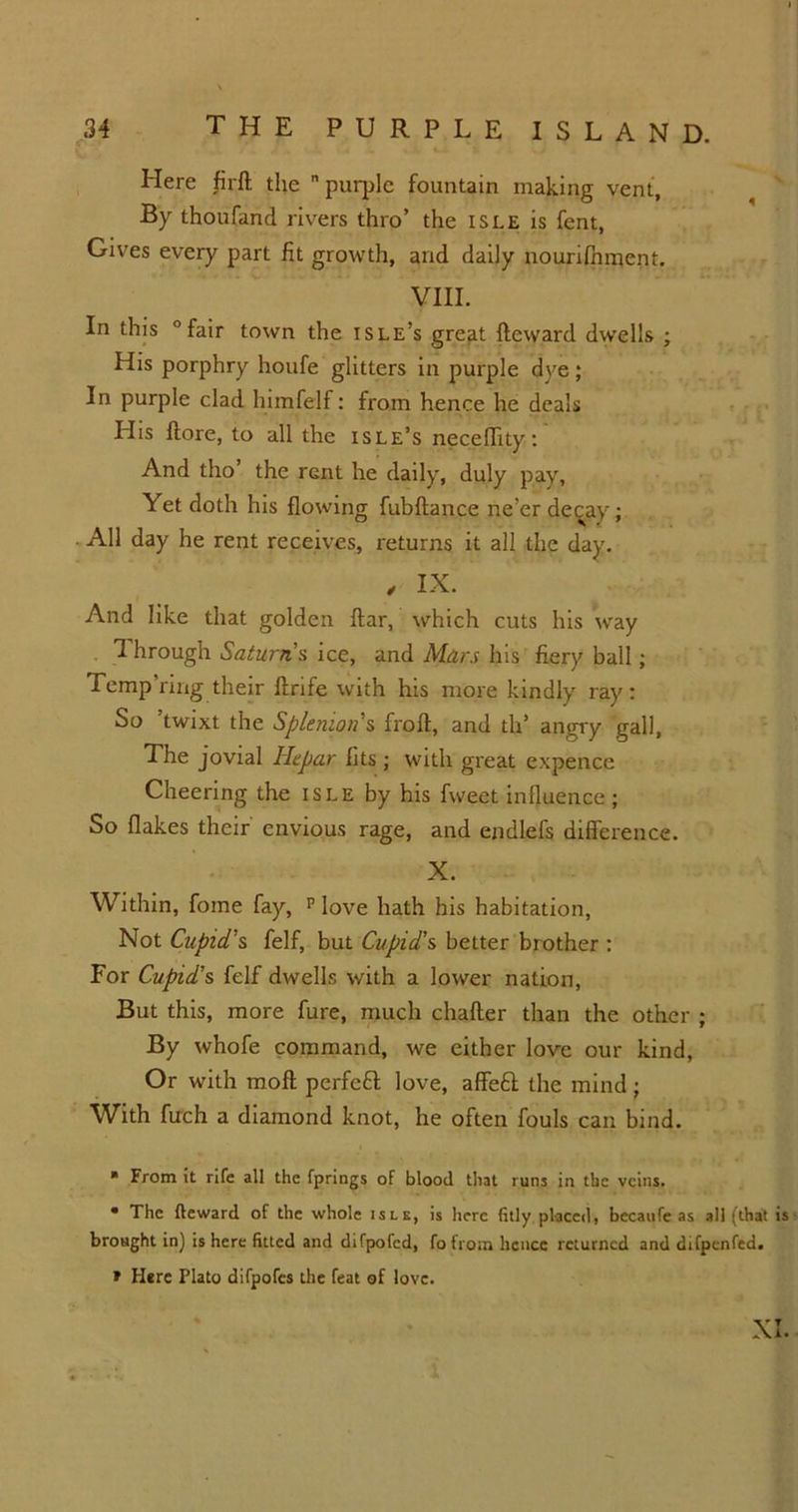 Here fir ft the purple fountain making vent, By thoufand rivers thro’ the isle is fent, Gives every part fit growth, and daily nourifhment. VIII. In this “fair town the isle’s gre^t fteward dwells ; His porphry houfe glitters in purple dye; In purple clad himfeif: from hence he deals His ftore, to all the isle’s neceffity: And tho’ the rent he daily, duly pay. Yet doth his flowing fubftance ne’er decay; All day he rent receives, returns it all the day. , IX. And like that golden ftar, which cuts his way 1 hrough Saturn’s ice, and Man his fiery ball; Temp’ring their ftrife with his more kindly ray: So ’twixt the Splenion’s froft, and th’ angry gall, The jovial Ikpar fits ; with great expence Cheering the isle by his fweet influence; So flakes their envious rage, and endlefs difference. X. Within, fome fay, p love hath his habitation, Not Cupid's felf, but Cupid’s better brother : For Cupid’s felf dwells with a lower nation, But this, more fure, much chafter than the other ; By whofe command, we either love our kind, Or with moft perfeft love, affeft the mind; With fuch a diamond knot, he often fouls can bind. ■ From it rife all the fprings of blood that runs in the veins. • The fteward of the whole isle, is here fitly placed, becaufe as all (that is brought in) is here fitted and difpofed, fo from hence returned and difpenfed. * Here Plato difpofes the feat of love. XI.