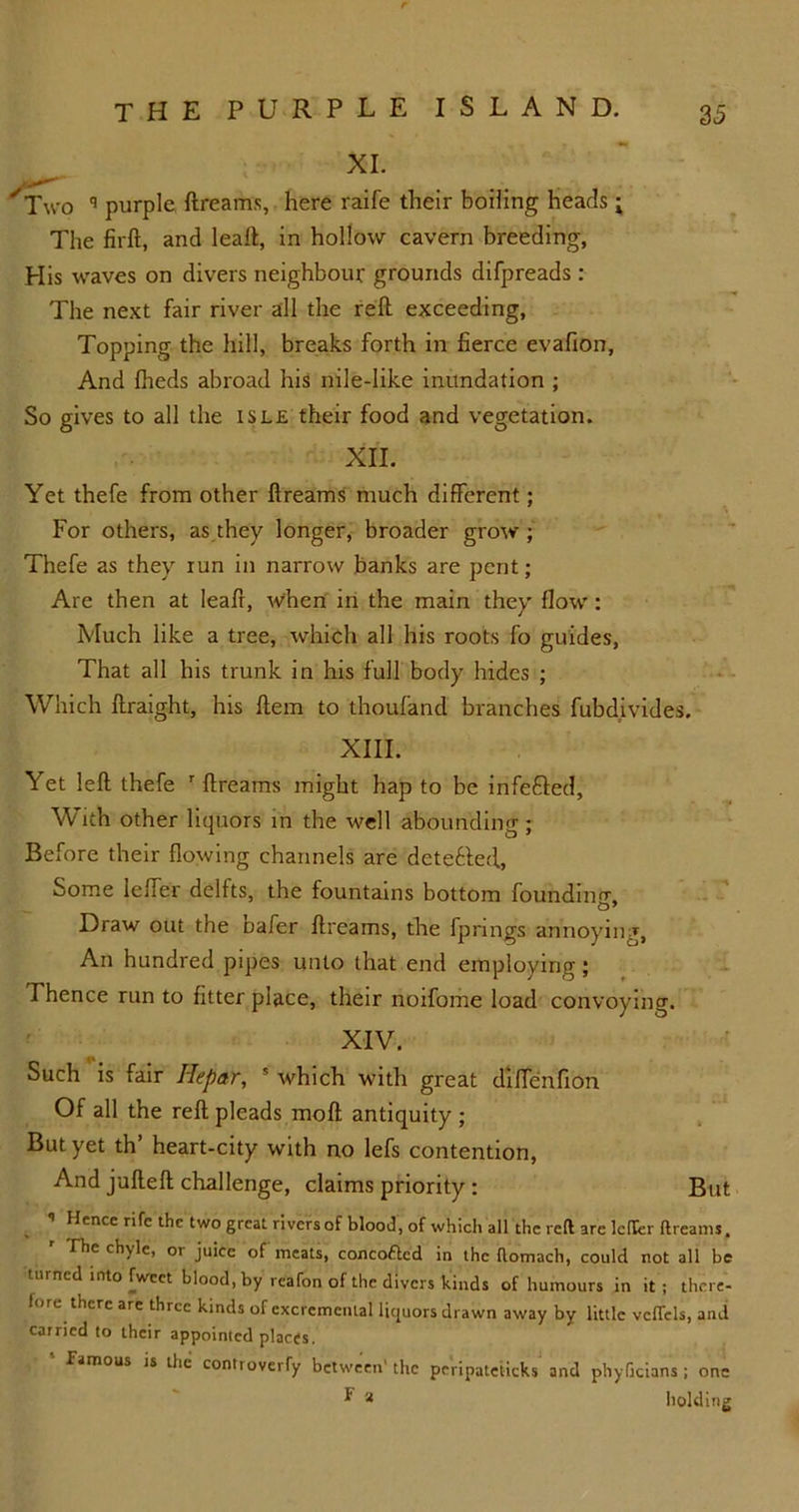 XI. Two q purple ftreams, here raife their boiling heads; The firft, and leaft, in hollow cavern breeding, His waves on divers neighbour grounds difpreads : The next fair river all the reft exceeding, Topping the hill, breaks forth in fierce evafion, And fheds abroad his nile-like inundation ; So gives to all the isle their food and vegetation. XII. Yet thefe from other ftreams much different; For others, as they longer, broader grow; Thefe as they tun in narrow banks are pent; Are then at leaft, when in the main they flow: Much like a tree, which all his roots fo guides, That all his trunk in his full body hides ; Which ftraight, his ftem to thoufand branches fubdivides. XIII. Yet left thefe r ftreams might hap to be infefiled, With other liquors in the well abounding; Before their flowing channels are detected, Some leffer delfts, the fountains bottom founding. Draw out the nafer ftreams, the fpnngs annoying, An hundred pipes unto that end employing; Thence run to fitter place, their noifome load convoying. XIV. Such is fair Hepar, s which with great diffenfion Of all the reft pleads moft antiquity; But yet th’ heart-city with no lefs contention, And jufteft challenge, claims priority : But ’ Hence rifc thc two great rivers of blood, of which all the reft are letkr ftreams. The ch\le, or juice of meats, concoflcd in thc ftomach, could not all be turned into Tweet blood, by reafon of the divers kinds of humours in it ; there- fore there are three kinds of excremental liquors drawn away by little vcffcls, and carried to their appointed places. famous is thc controverfy between' thc peripateiicks and phyGcians ; one * a holding