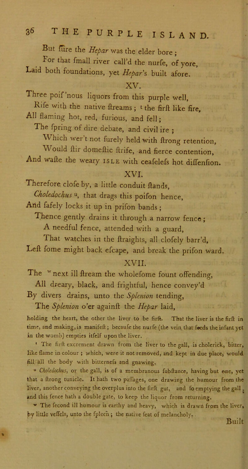 But fure the Hepar was the elder bore ; !or that fmall river call’d the nurfe, of yore. Laid both foundations, yet Hepar s built afore. XV. Three poif’nous liquors from this purple well, Rife with the native ftreams ; t the firft like fire. All flaming hot, red, furious, and fell; The fpring of dire debate, and civil ire ; Which wer t not furely held with ftrong retention, Would flir domeftic ftrife, and fierce contention. And wafte the weary isle with ceafelefs hot diffenfion. XVI. Therefore clofe by, a little conduit Hands, Choledochus u, that drags this poifon hence, Artd fafely locks it up in prifon bands; Thence gently drains it through a narrow fence; A needful fence, attended with a guard, That watches in the ftraights, all clofely barr’d. Left fome might back efcape, and break the prifon ward. XVII. The  next ill ftream the wholefome fount offending, All dreary, black, and frightful, hence convey’d By divers drains, unto the Splenion tending, The Splenion o’er againft the Hepar laid, holding the heart, the other the liver to be firft. That the liver is the firft in time, and making, is manifeft ; becaufe the nurfe (the vein that feeds the infant yft in the womb) empties itfelf upon the liver. * The firft excrement drawn from the liver to the gall, is cholerick, bitter, like flame in colour ; which, were it not removed, and kept in due place, would fill all the body with bitternefs and gnawing. u Choledochus, or the gall, is of a membranous fubftance, having but one, yet that a ftrong tunide. It hath two palfages, one drawing the humour from the liver, another conveying the overplus into the firft gut, and fo emptying the gall. and this fence hath a double gate, to keep the liquor from returning. w The fecond ill humour is earthy and heavy, which is drawn from the liver, by little vcffels, unto the fplccn ; the native feat of melancholy. Built