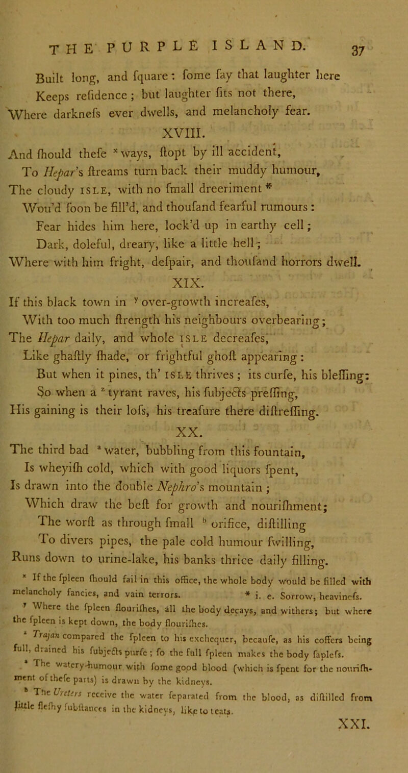 Built long, and fquare: fome fay that laughter here Keeps refidence ; but laughter fits not there. Where darknefs ever dwells, and melancholy fear. XVIII. And fhould thefe xways, ftopt by ill accident. To Hepar s ftreams turn back their muddy humour. The cloudy isle, with no fmall dreerimcnt* Wou’d foon be fill’d, and thoufand fearful rumours : Fear hides him here, lock’d up in earthy cell; Dark, doleful, dreary, like a little hell- Where with him fright, defpair, and thoufand horrors dwell. XIX. If this black town in y over-growth increafes. With too much flrengt'h his neighbours overbearing; The Hepar daily, and whole isle decreafes, Like ghaftly (hade, or frightful ghoft appearing : But when it pines, th’ isle thrives ; its curfe, his blelfing: So when a z tyrant raves, his fubjefcts prefting. His gaining is their lofs, his treafure there diftreffing. XX. The third bad a water, bubbling from this fountain. Is wheyifh cold, which with good liquors fpent. Is drawn into the double Nephro’s mountain ; Which draw the belt for growth and nourilhment; The word as through fmall h orifice, diflilling 1 o divers pipes, the pale cold humour fwilling. Runs down to urine-lake, his banks thrice daily filling. If the fpleen fhould fail in this office, the whole body would be filled with melancholy fancies, and vain terrors. * i. e. Sorrow, heavinefs. Where the fpleen flourifhes, all the body decays, and withers; but where the fpleen is kept down, the body flourifhes. 1 Trajan compared the fpleen to his exchequer, becaufe, as his coffers being full, drained his fubjeas purfc ; fo the full fpleen makes the body faplefs. The waterydiumour with fome good blood (which is fpent for the iiourifh- ment of thefe parts) is drawn by the kidneys. The U,rl'rs receive the water feparated from the blood, as diflillcd from Jutlc flefhy fulflanccs in the kidneys, likplo teats. XXL