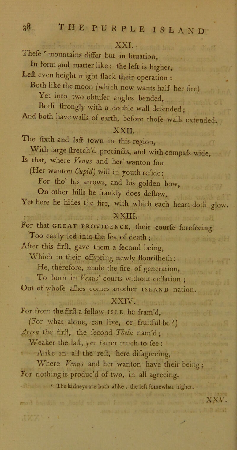XXL Thefe mountains differ but in fituation, In form and matter like : the left is higher. Left even height might flack their operation : Both like the moon (which now wants half her fire) ^ et into two obtufer angles bended, Both ftrongly with a double wall defended ; And both have walls of earth, before thofe walls extended. XXII. The fixth and laft town in this region. With large ftretch d precin&s, and with compafs wide. Is that, where Venus and her' wanton fon (Her wanton Cupid) will in youth refide: For tho’ his arrows, and his golden bow, On other hills he frankly does deftow. Yet here he hides the fire, with which each heart doth glow. XXIII. For that great providence, their courfe forefeeing Too eas’ly led into the fea of death ; After this firft, gave them a fecond being, Which in their offspring newly flourifheth : He, therefore, made the fire of generation, To burn in Venus’ courts without ceftation ; Out of whofe allies comes another island nation. XXIV. For from the firft a fellow isle he fram’d, (For what alone, can live, or fruitful be?) Arrtn the firft, the fecond Thelu nam’d; Weaker the laft, yet fairer much to fee: Alike in all the reft, here difagreeing, Where Venus and her wanton have their being; For nothing is produc’d of two, in all agreeing. c The kidneys are both alike ; the left fomewhat higher. xxv.