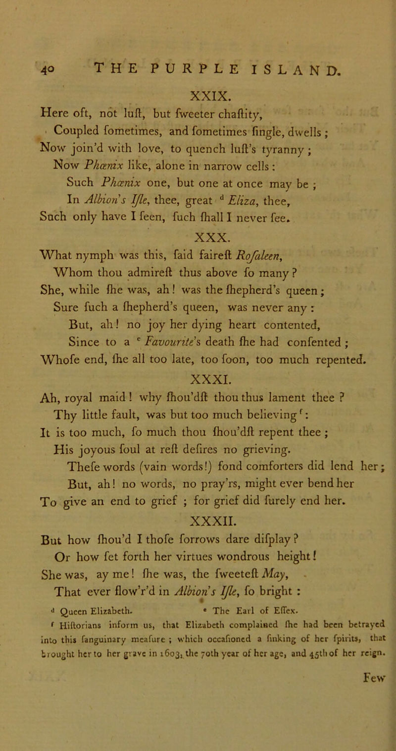 XXIX. Here oft, not lull, but fweeter chaftity, Coupled fometimes, and fometimes fingle, dwells ; Now join’d with love, to quench lull’s tyranny; Now Phoenix like, alone in narrow cells : Such Phoenix one, but one at once may be ; In Albion's IJle, thee, great d Eliza, thee. Such only have I feen, fuch fhall I never fee. XXX. What nymph was this, faid faireft Rojaleen, Whom thou admireft thus above fo many P She, while fhe was, ah ! was the fhepherd’s queen ; Sure fuch a fhepherd’s queen, was never any : But, ah! no joy her dying heart contented, Since to a ' Favourite s death fhe had confented ; Whofe end, lhe all too late, too foon, too much repented. XXXI. Ah, royal maid ! why fhou’dfl thou thus lament thee ? Thy little fault, was but too much believingf: It is too much, fo much thou fhou’dfl repent thee ; His joyous foul at reft defires no grieving. Thefe words (vain words!) fond comforters did lend her; But, ah! no words, no pray’rs, might ever bend her To give an end to grief ; for grief did furely end her. XXXII. But how fhou’d I thofe forrows dare difplay ? Or how fet forth her virtues wondrous height! She was, ay me! fhe was, the fweeteft May, That ever flow’r’d in Albion's IJle, fo bright : <> Queen Elizabeth. e The Earl of EfTcx. r Hiltorians inform us, that Elizabeth complained Ihc had been betrayed into this fanguinary meafure ; which occafioned a finking of her fpirits, that brought her to her grave in 1603, the 70th year of her age, and 45th of her reign. Few
