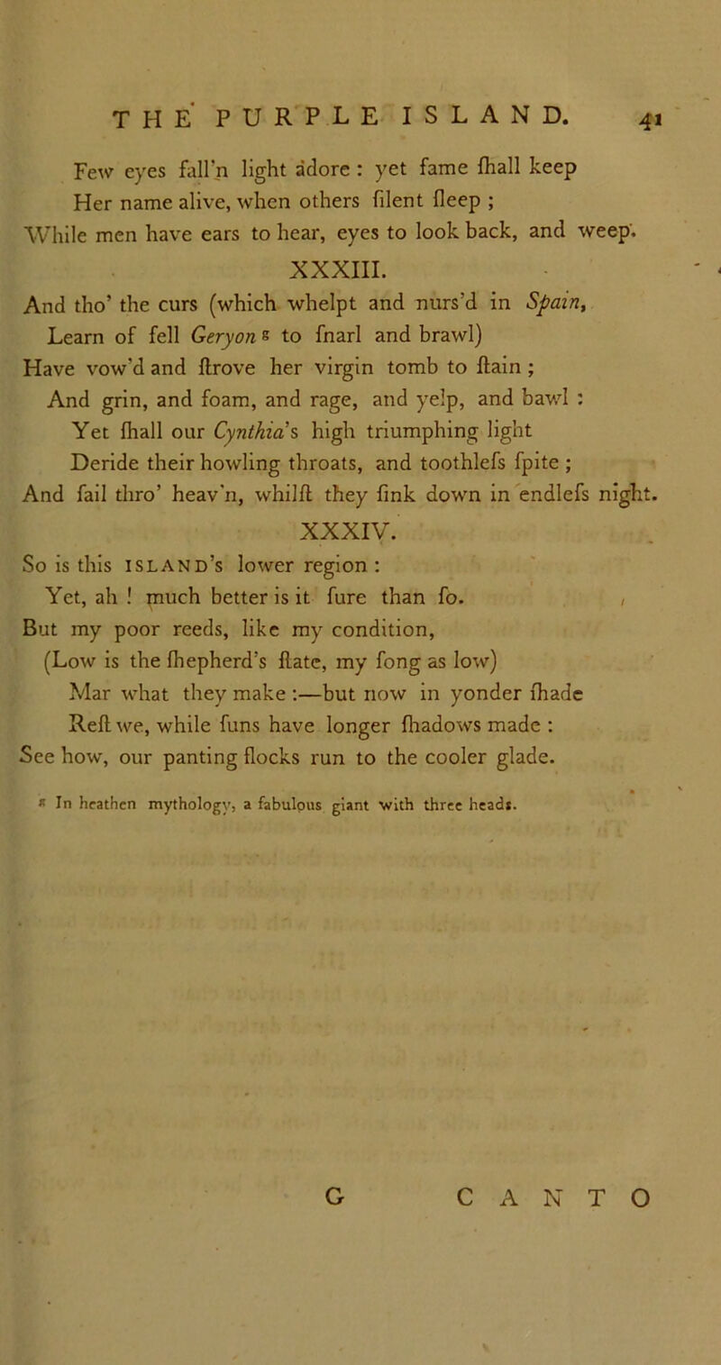 4» Few eyes fall’ll light adore : yet fame fhall keep Her name alive, when others filent deep ; While men have ears to hear, eyes to look back, and weep'. XXXIII. And tho’ the curs (which whelpt and nurs’d in Spain, Learn of fell Geryon e to fnarl and brawl) Have vow’d and ftrove her virgin tomb to ftain ; And grin, and foam, and rage, and yelp, and bawl : Yet fhall our Cynthia s high triumphing light Deride their howling throats, and toothlefs fpite ; And fail thro’ heav’n, whilft they fink down in endlefs night. XXXIV. So is this island’s lower region : Yet, ah ! piuch better is it fure than fo. , But my poor reeds, like my condition, (Low is the fhepherd’s flatc, my fong as low) Mar what they make :—but now in yonder fhade Reft we, while funs have longer fhadows made : See how, our panting flocks run to the cooler glade. * In heathen mythology, a fabulpus giant with three heads. G CANTO