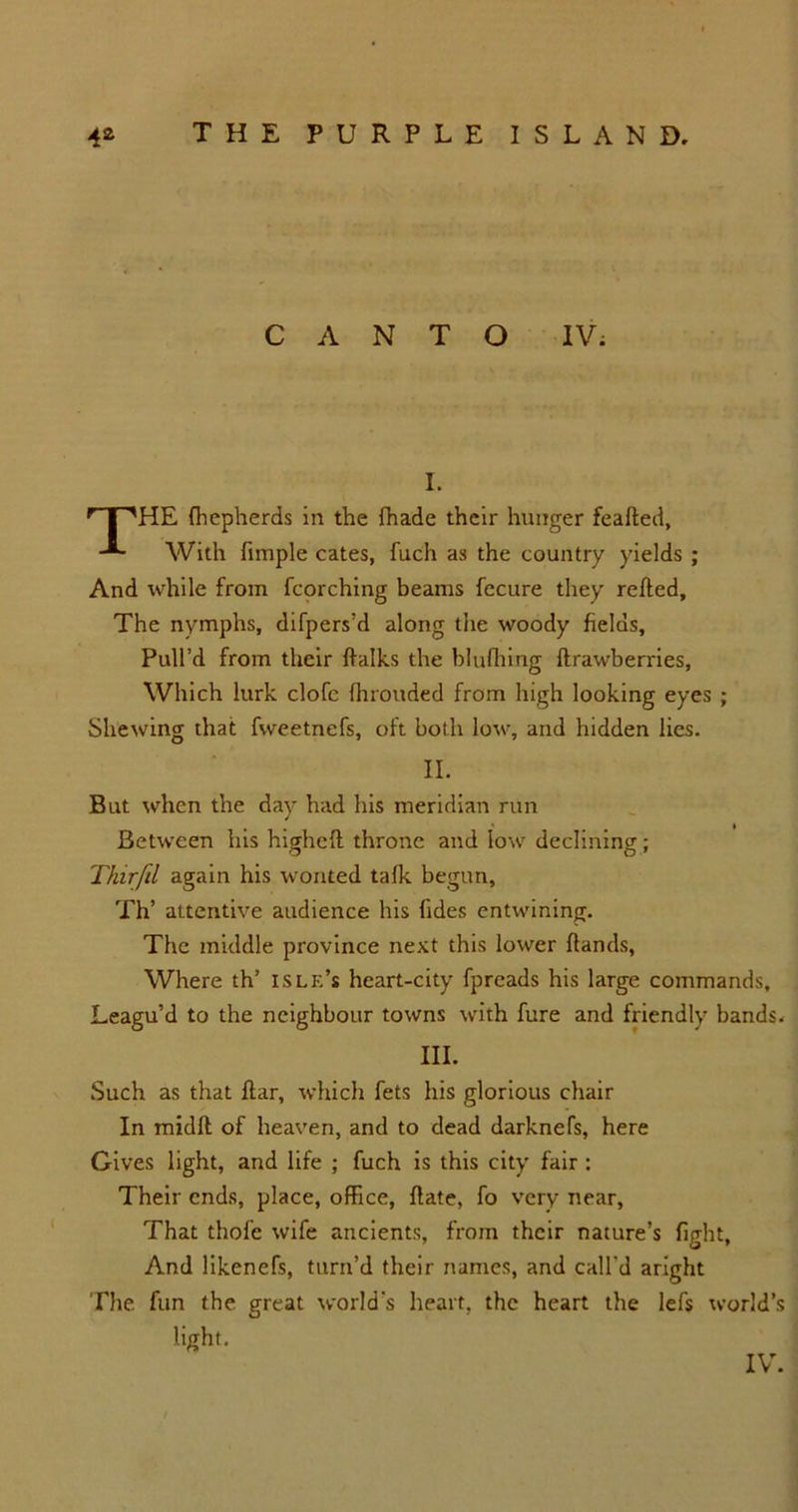CANTO IV; I. r 1 'HE fhcpherds in the {hade their hunger feafted, With fimple cates, fuch as the country yields ; And while from fcorching beams fecure they relied. The nymphs, difpers’d along the woody fields. Pull’d from their ftalks the blufhing ftrawberries, Which lurk clofc {hrouded from high looking eyes ; Shewing that fweetnefs, oft both low, and hidden lies. II. But when the day had his meridian run Between his higheft throne and low declining; Thirfil again his wonted talk begun, Th’ attentive audience his (ides entwining. The middle province next this lower {lands, Where th’ islf.’s heart-city fpreads his large commands. Leagu’d to the neighbour towns with fure and friendly bands- III. Such as that liar, which fets his glorious chair In midft of heaven, and to dead darknefs, here Gives light, and life ; fuch is this city fair : Their ends, place, office, Hate, fo very near, That thofe wife ancients, from their nature’s fight, And likenefs, turn’d their names, and call'd aright The fun the great world's heart, the heart the lefs world’s light.