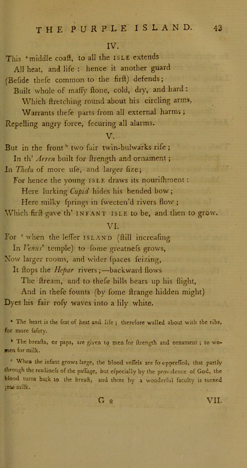 IV. This amiddle coaft, to all the isle extends All heat, and life : hence it another guard (Befide thefe common to the firft) defends; Built whole of maffy ftone, cold, diy, and hard: Which ((retching round about his circling arms, Warrants thefe parts from all external harms; Repelling angry force, fecuring all alarms. V. But in the front b two fair twin-bulwarks rife ; In th’ Arren built for ftrength and ornament ; In Thelu of more ufe, and larger fize; For hence the young isle draws its nourifhment: Here lurking Cupid hides his bended bow ; Here milky fprings in fwecten’d rivers flow ; Which firft gave th’ infant isle to be, and then to grow. VI. For c when the letter Island (dill increafing In Venus’ temple) to feme greatnefs grows. Now larger rooms, and wider (paces feizing, It (tops the Hepar rivers;—backward flows The ftream, and to thefe hills bears up his flight. And in thefe founts (by fome ftrange hidden might) Dyes his fair rofy waves into a lily white. * The heart is the feat of heat and life ; therefore walled about with the ribs, for more fafety. k The breads, or paps, are given tQ men for ftrength and ornament ; to wo- men for milk. c When the infant grows large, the blood veffels are fo oppreffed, that partly through the readinefs of the paftage, but efpccially by the providence of God, the blood turns back to the bread, and there by a wonderful faculty is turned jnfc> milk. G 2 VII.