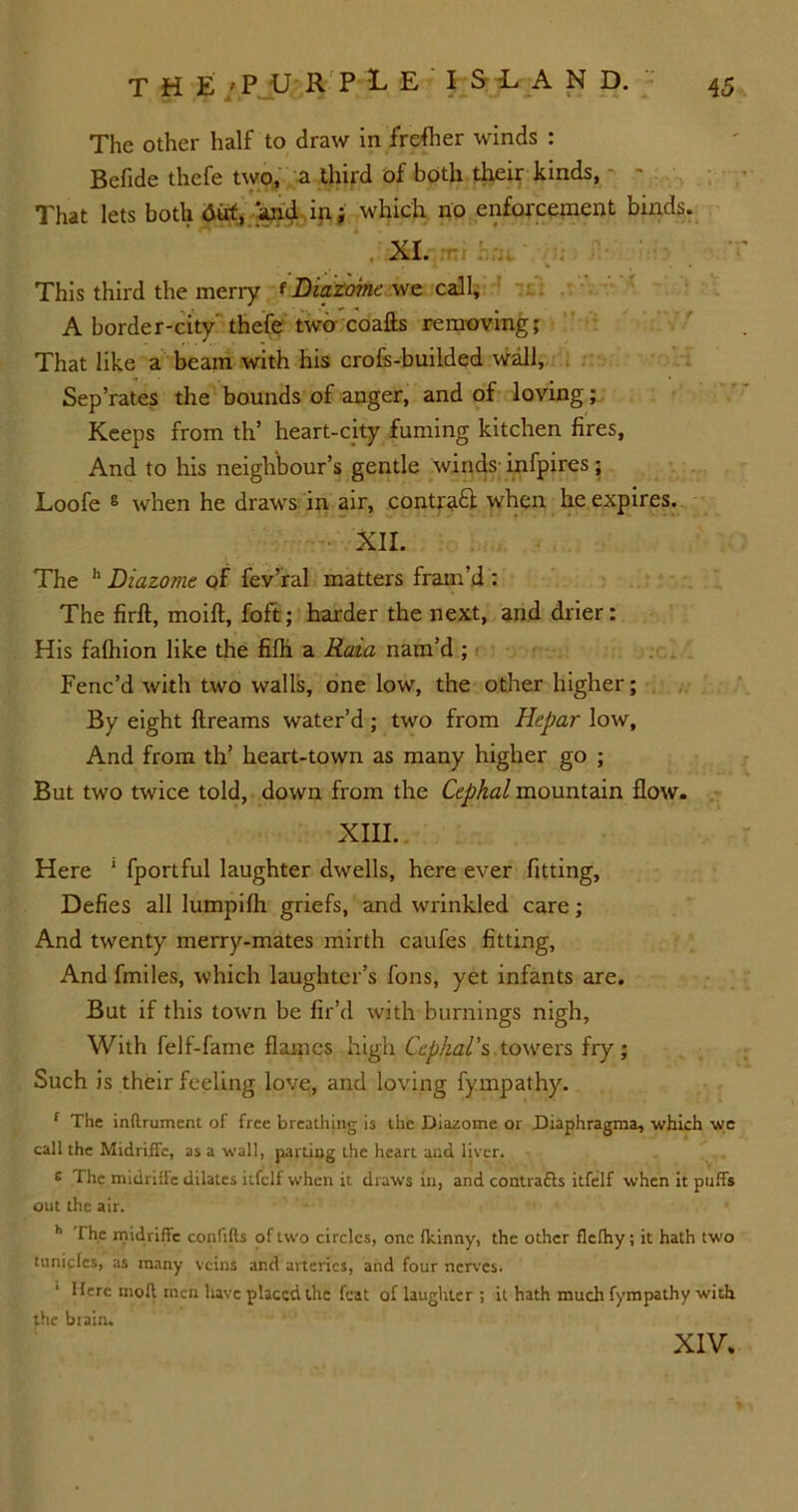 The other half to draw in frefher winds : Befide thefe two,, a third of both their kinds, - That lets both 6ut, and in; which no enforcement binds. XI. This third the merry f Diazome we call, A border-city thefe two coafts removing; That like a beam with his crofs-builded wall, Sep’rates the bounds of anger, and of loving; Keeps from th’ heart-city fuming kitchen fires. And to his neighbour’s gentle winds infpires; Loofe 8 when he draws in air, contraft when he expires. XII. The h Diazome of fev’ral matters fram’d : The firft, moift, foft; harder the next, and drier: His fafhion like the fifh a Raia nam’d ; Fenc’d with two walls, one low, the other higher; By eight ftreams water’d; two from Hepar low. And from th’ heart-town as many higher go ; But two twice told, down from the Cephal mountain flow. XIII. Here 1 fportful laughter dwells, here ever fitting, Defies all lumpifh griefs, and wrinkled care; And twenty merry-mates mirth caufes fitting, And fmiles, which laughter’s fons, yet infants are. But if this town be fir’d with burnings nigh, With felf-fame flames high Cephal's towers fry; Such is their feeling love, and loving fympathy. f The inftrument of free breathing is the Diazome or Diaphragma, which wc call the Midriffe, as a wall, parting the heart and liver. E The midriHe dilates itfclf when it draws in, and contrafls itfelf when it puds out the air. h The midrifle confifts of two circles, one fkinny, the other flefhy; it hath two tnniclcs, as many veins and arteries, and four nerves. Here mod men have placed the feat of laughter ; it hath much fympathy with the brain. XIV.