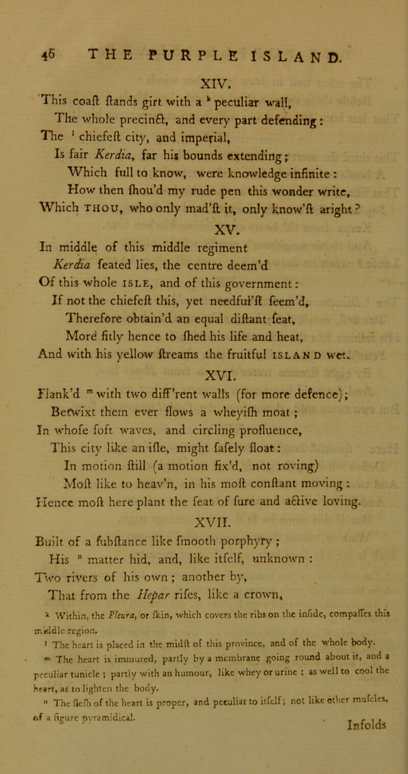 XIV. This coaft {lands girt with a k peculiar wall, The whole precinfl, and every part defending: The 1 chiefeft city, and imperial. Is fair Kerdia, far his bounds extending ; Which full to know, were knowledge infinite : How then fhou’d my rude pen this wonder write. Which thou, who only mad’ft it, only know’ll aright? XV. In middle of this middle regiment Kerdia feated lies, the centre deem’d Of this whole isle, and of this government: If not the chiefeft this, yet needfui’ft feem’d. Therefore obtain’d an equal diftant feat. More fitly hence to fhed his life and heat, And with his yellow ftreams the fruitful island wet. XVI. Plank’d m with two diff’rent walls (for more defence); Betwixt them ever flows a wheyifh moat; In whofe foft waves, and circling profluence. This city like an ifle, might fafely float: In motion ftill (a motion fix’d, not roving) Moft like to heav’n, in his moft conftant moving: Hence moft here plant the feat of fure and active loving. XVII. Built of a fubftance like fmooth porphyry ; His n matter hid, and, like itfelf, unknown : Two rivers of his own ; another by, That from the Hepar rifes, like a crown. 1 Within, the Pleura, or fkin, which covers the ribs on the infide, compafles this mkidic region, 1 The heart is placed in the midft of this province, and of the whole body. m The heart is immured, partly by a membrane going round about it, and a peculiar tunide ; partly with an humour, like whey or urine ; as well to cool the heart, as to lighten the body. n The flefli of the heart is proper, and peculiar to itfelf; not like other mufclcs, of a neure ovramidical. , - , , 6 * Infolds