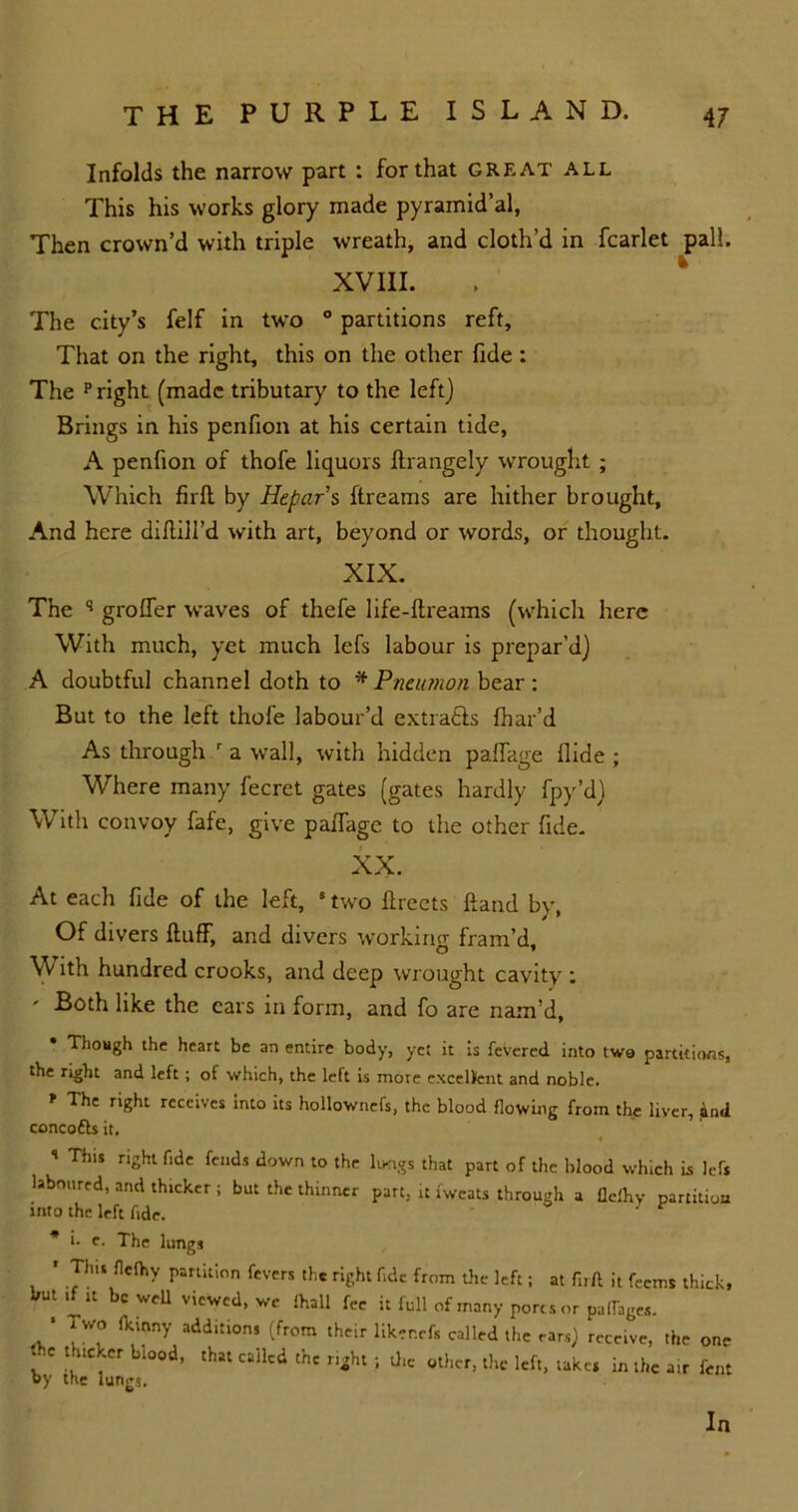 Infolds the narrow part : for that great all This his works glory made pyramidal, Then crown’d with triple wreath, and cloth’d in fcarlet pall. XVIII. The city’s felf in two ° partitions reft. That on the right, this on the other fide : The p right (made tributary to the left) Brings in his penfion at his certain tide, A penfion of thofe liquors ftrangely wrought ; Which firft by Hepar s ftreams are hither brought. And here diddl'd with art, beyond or words, or thought. XIX. The q groffer waves of thefe life-dreams (which here With much, yet much lefs labour is prepar’d) A doubtful channel doth to * Pneutnon bear: But to the left thofe labour’d extratls fhar’d As through r a wall, with hidden paffage Aide ; Where many fecret gates (gates hardly fpy’d) With convoy fafe, give paffage to the other fide. XX. At each fide of the left, 5 two dreets dand by, Of divers duff, and divers working fram’d. With hundred crooks, and deep wrought cavity ; ' ^oth like the cars in form, and fo are nam’d. Though the heart be an entire body, yet it is fevered into two partitions, the right and left ; of which, the left is more excellent and noble. ' The riSht tc«‘ves into its hollownefs, the blood flowing from the liver, and concofts it, ’ This right fide fends down to the limgs that part of the blood which is left laboured, and thteker ; but the thinner part, it fwcats through a flelhy partition into the left fide. ' v * i- e. The lungs * Tint fldhy partition fevers the right fide from the left; at firft it feems thick, hut if it be well viewed, we lhall fee it full of many ports or palfages. ‘ ^ fk'nny additl0ns (from their liker.cfs called the ears} receive, the one f Ll00d’ cail'd th‘ nght ; the other, the left, takes in the a,r fcnt oy the lungs. In