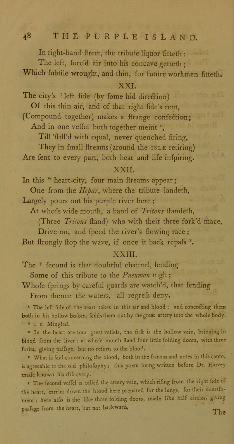 In right-hand ftreet, the tribute liquor fitteth : The left, forc’d air into his concave getteth ; Which fubtile wrought, and thin, for future workmen fitteth. XXL The city’s ' left fide (by fome hid direftion) Of this thin air, and of that right fide s rent, (Compound together) makes a ftrange confe&ion; And in one veffel both together meint , Till ’{fill’d with equal, never quenched firing. They in fmall ftreams (around the isle retiring) Are fent to every part, both heat and life infpiring. XXII. In this w heart-city, four main ftreams appear; One from the Hepar, where the tribute landeth, Largely pours out his purple river here ; At whofe wide mouth, a band of Tritons {landeth, (Three Tritons {land) who with their three fork’d mace, Drive on, and fpeed the river’s flowing race; But ftrongly flop the wave, if once it back repafs x. XXIII. The y fecond is that doubtful channel, lending Some of this tribute to the Pnenmon nigh ; Whofe fprings by careful guards are watch’d, that fending From thence the waters, all regrefs deny. ' The left fide of the heart takes in this air and blood ; and concofling them both in his hollow bofom, fends them out by the great artery into the whole body. “ i. e. Mingled. w In the heart are four great veffels, the firft is the hollow vein, bringing in blood from the liver; at whofe mouth (land four little folding doors, with three forks, giving palTage, but no return to the blood. * What is laid concerning the blood, both in the ftanzas and notes in this canto, is agreeable to the old philofophy ; this poem being written before Dr. Harvey made known his difcovery. r The fecond vefTel is called the artery' vein, which rifing from the right fide of the heart, carries down the blood here prepared for the lungs, for their nounfh- ment: here alfo is the like three folding doors, made like half circlet, giving padage from the heart, but not backward*