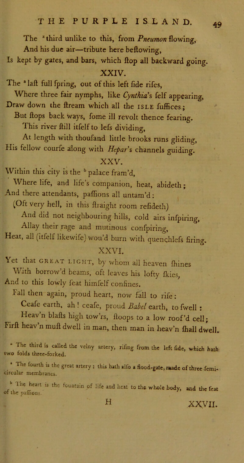 49 The z third unlike to this, from Pneumon flowing, And his due air—tribute here bellowing, Is kept by gates, and bars, which flop all backward going. XXIV. The * lafl full fpring, out of this left fide rifes. Where three fair nymphs, like Cynthia's felf appearing. Draw down the flream which all the isle fufficesj But flops back ways, fome ill revolt thence fearing. This river flill itfelf to lefs dividing, At length with thoufand little brooks runs gliding, His fellow courfe along with Hepar’s channels guiding. XXV. Within this city is the b palace fram’d, Where life, and life’s companion, heat, abideth; And there attendants, paffions all untam’d: (Oft very hell, in this ftraight room refideth) And did not neighbouring hills, cold airs infpiring, Allay their rage and mutinous confpinng. Heat, all (itfelf likewife) wou’d burn with quenqhlefs firing. XXVI. Yet that great light, by whom ail heaven fhines With borrow’d beams, oft leaves his lofty fkies, And to this lowly feat himfelf confines. fall then again, proud heart, now fall to rife: Ceafe earth, ah ! ceafe, proud Babel earth, to fwell : Heav’n blafts high tow’rs, floops to a low roof’d cell; Firft heav’n mull dwell in man, then rnan in heav’n fhall dwell. - The third is called the veiny artery, jrifing from the left fide, which hath two folds three-forked. • The fourth is the great artery : this hath alfo a flood-gate, made of three I'cmi- circular membranes. / The heart is the fountain of life and heat to the whole body, and the feat of the paffions. XXVII. H