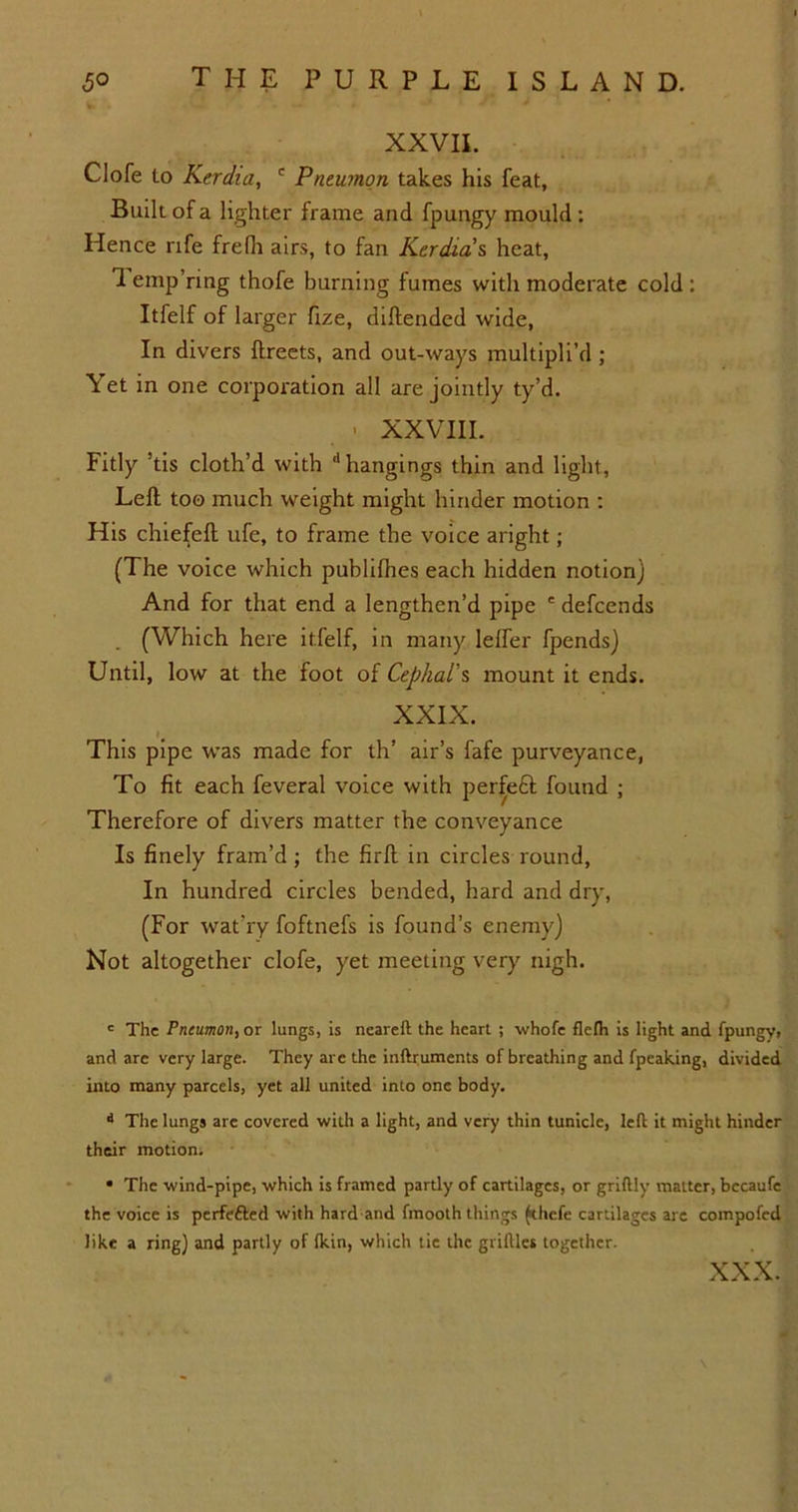 XXVII. Clofe lo Kerdia, c Pneumon takes his feat, Built of a lighter frame and fpungy mould : Hence rife frefh airs, to fan Kerdia s heat, 1 emp’ring thofe burning fumes with moderate cold : Itfelf of larger fize, diftended wide, In divers ftreets, and out-ways multipli’d ; Yet in one corporation all are jointly ty’d. • XXVIII. Fitly ’tis cloth’d with d hangings thin and light, Left too much weight might hinder motion : His chiefeft ufe, to frame the voice aright; (The voice which publilhes each hidden notion) And for that end a lengthen’d pipe ' defcends (Which here itfelf, in many lelfer fpends) Until, low at the foot of Cephal’s mount it ends. XXIX. This pipe was made for th’ air’s fafe purveyance, To fit each feveral voice with perfect found ; Therefore of divers matter the conveyance Is finely fram’d ; the firft in circles round, In hundred circles bended, hard and dry, (For wat’ry foftnefs is founds enemy) Not altogether clofe, yet meeting very nigh. c The Pneumon, or lungs, is neareft the heart ; whofe flelh is light and fpungy, and are very large. They are the inftruments of breathing and fpeaking, divided into many parcels, yet all united into one body. •* The lungs are covered with a light, and very thin tunicle, left it might hinder their motion. • The wind-pipe, which is framed partly of cartilages, or griftly matter, bccaufe the voice is perfefted with hard and fmooth things (thefe cartilages are compofed like a ring) and partly of Ikin, which tie the griltles together. XXX.
