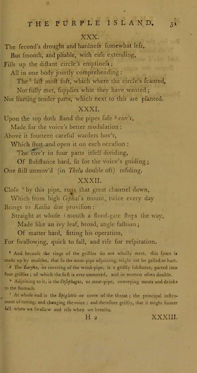 XXX. ' The fecond’s drought and hardnefs fomewhat lefs. But fmooth, and pliable, with eafe extending, Fills up the diftant circle’s emptinefs; All in one body jointly comprehending: The f laft moll foft, which where the circle’s fcanled. Not fully met, fupplies what they have wanted ; Not hurting tender parts, which next to this are planted. XXXI. Upon the top doth Hand the pipes fafe g cov’r, Made for the voice’s better modulation : Above it fourteen careful warders hov’r. Which fhut and open it on each occafton : The cov’r in four parts itfelf dividing, Of ftubftance hard, fit for the voice’s guiding; One (till unmov’d (in Thelu double oft) refiding. XXXII. Clofe h by this pipe, runs that great channel down, Which from high Cephal's mount, twice every day Brings to Koilia due provifion : Straight at whofe i mouth a flood-gate flops the way, Made like an ivy leaf, broad, angle falhion; Of matter hard, fitting his operation, For fwallowing, quick to fall, and rife for refpiration. ' And becaufe the rings of the griftles do not wholly meet, this fpace is made up by mufcles, that fo the meat-pipe adjoining, might not be galled or hurt. * The Larynx, or covering of the wind-pipe, is a grillly fubllance, parted into four gridles ; of which the (irft is ever unmoved, and in women often double. h Adjoining to it, is the Oefophagus, or meat-pipe, conveying meats and drinks to the ftomach. 1 At whofe end is the Epiglottis or cover of the throat ; the principal inflru- ment of tuning, and changing the voice ; and therefore grillly, that it might fooner fall when wc fwallow and rife when we breathe.