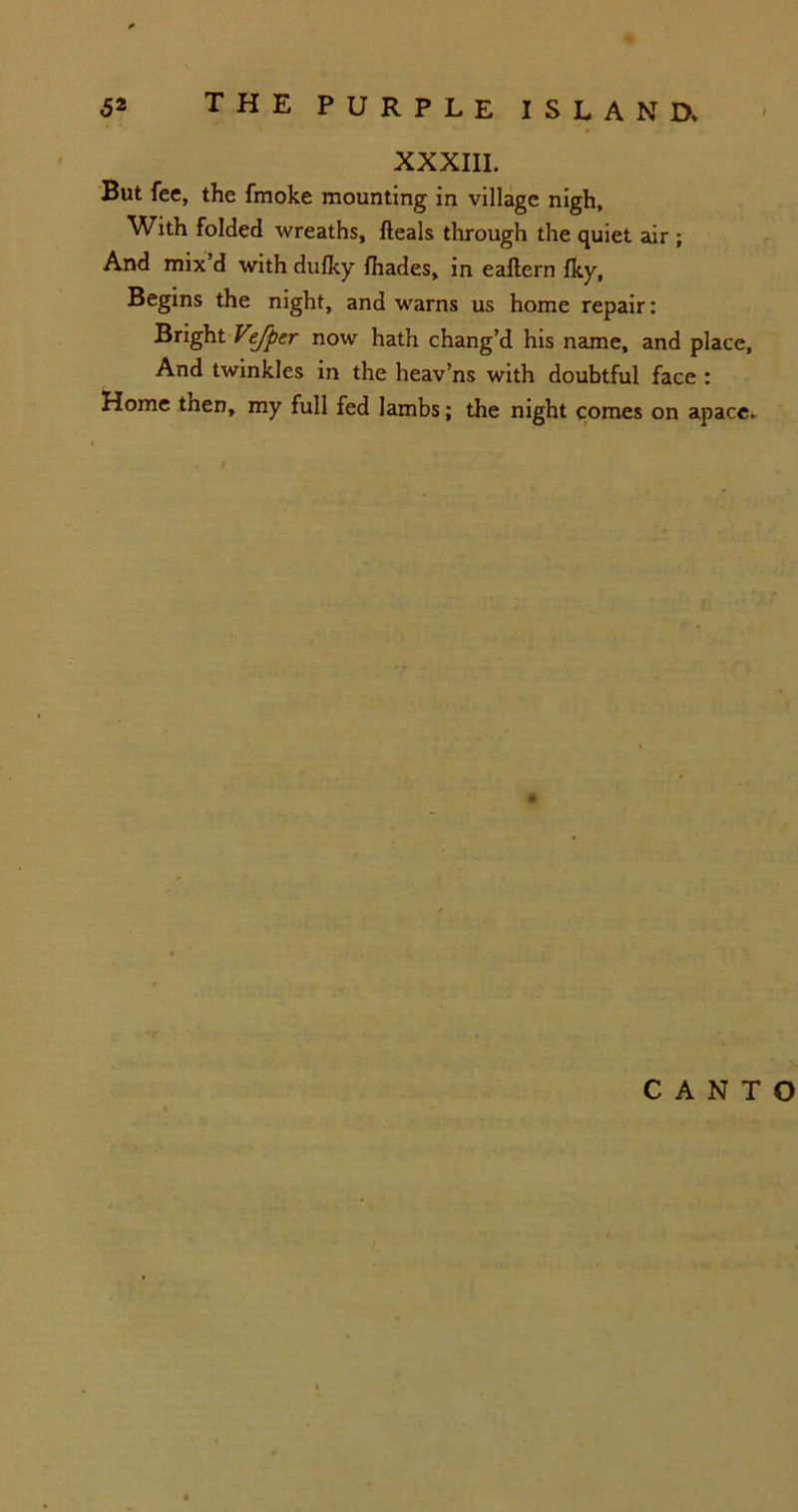 XXXIII. But fee, the fmoke mounting in village nigh. With folded wreaths, fteals through the quiet air ; And mix d with dufky fhades, in eaftern fky, Begins the night, and warns us home repair: Bright Vtfpe.r now hath chang’d his name, and place, And twinkles in the heav’ns with doubtful face : Home tnen, my full fed lambs; the night comes on apace. CANTO
